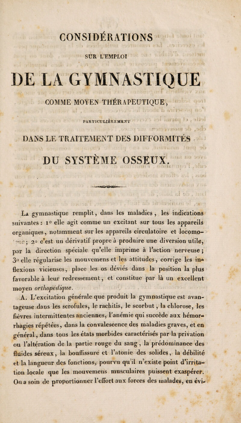 SUR L’EMPLOI DE LA GYMNASTIQUE COMME MOYEN THtiRAPEUTIQUE, PARTICULlEP^EMKPfT • . * > < | * J *•* : t f! j, J V * > f | f : P *> ■ DANS LE TRAITEMENT DES DIFFORMITES DU SYSTEME OSSEUX. .. •! t '■ )iD; ‘ • La gymnastique remplit, dans les maladies , les indications suivantes : i° elle agit comrae un excitant sur tous les appareils organiques, notamment sur les appareils circulatoire et locomo- 2° c’est un derivatif propre a produire une diversion utile, par la direction speciale qu’elle imprime a Faction nerveuse ; 3° elle regularise les mouveraens et les attitudes, corrige les in* flexions vicieuses, place les os devies dans la position la plus favorable a leur redressement, et constitue par la un excellent moyen ortliopedique. A. L'exeitation generate que produit la gymnastique cst avan- tageuse dans les scrofules, le rachitis, le scorbut, la chlorose, les fievres intermittentes anciennes, Fanemie qui succede aux hemor- rhagies repetees, dans la convalescence des maladies graves, et en general, dans tous les etats morbides caracterises par la privation ou l’alteration de la partic rouge du sang, la predominance des fluides sereux, la bouflissure et Fatonie des solides, la debilite et la langueur des fonctions, pourvu qu’il n'existe point d’irrita- tion locale que les mouvemens musculaires puissent exasperer. On a soin de proportionner Felfort aux lorces des malades, en evi-