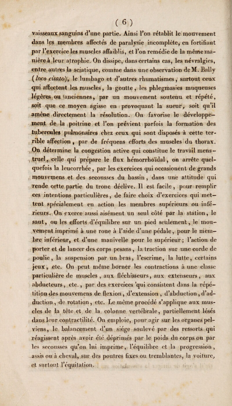 vaisseaux sanguins (Tune partie. Ainsi l’on r^tablit le mouvement dans les membres affectes de paralyse incomplete, en fortifiant par 1’ exercice les muscles affaiblis, et l’on remedie de la memerna- nierea leur atropbie. On dissipe, dans certains cas, les nevralgics, entre auti'es la sciatique, comme dans une observation deM. Bally (loco citato), le lumbago et d’autres rhumatismes, surtout ceux qui aflectent les muscles, la goutte, les phlegmasies muqueuses Jegeres ou *anciennes, par un mouvement soutenu et repete, soit que ce moyen agisse en provoquant la sueur, soit qu’il amene directement la resolution. On favorise le developpe— ment de la poitrine et Ton previent parfois la formation des tubercules pulmonaires cbcz ceux qui sont disposes a cette ter¬ rible affection , par de frequens efforts des muscles du thorax. On determine la congestion active qui constitue le travail mens- truel, celle qui prepare le flux hemorrhoidal, on arrete quel- quefois la leucorrhee, par les exercices qui occasionent de grands mouveipens et des secousses du bassin , dans une attitude qui rende cette partie du tronc declive. II esl facile , pour remplir ces intentions parliculieres, de faire choix d’exercices qui met— tent specialement en action les membres superieurs ou infe— rieurs. On exerce aussi aisement un seul cote par la station, le saut, ou les efforts d’equilibre sur un pied seulement, le mou- vement imprime a une roue a l’aide d’une pedale, pour le mem— bre inferieur, et d’une manivelle pour le superieur; l’action de porter et de lancer des corps pesans , la traction sur une corde de poulie , la suspension par un bras, l’escrime, la lutte, certains jeux, etc. On peut meme borner les contractions a une classe parliculiere de muscles , aux flechisseurs, aux extenseurs, aux abducteurs, etc., par des exercices 'qui consistent dans la repe¬ tition des mouvemens de flexion, d’extension , d’abduction , d’ad- duction , de rotation , etc. Le meme proccde s’applique aux mus¬ cles de la tele et de la colonne vertebrale, partiellement leses dans leur contractilite. On emploie, pour agir sur les organespel- viens, le balancement d’un siege souleve par des ressorts qui reagissent npres avoir ete deprimes par le poids du corps ou par les secousses qu’on lui imprime, l’equilibre et la progression, assis on a cheval, sur des pout res fixes ou tremblantes, la voiture^ et surtout l’equitalion. 'ijii