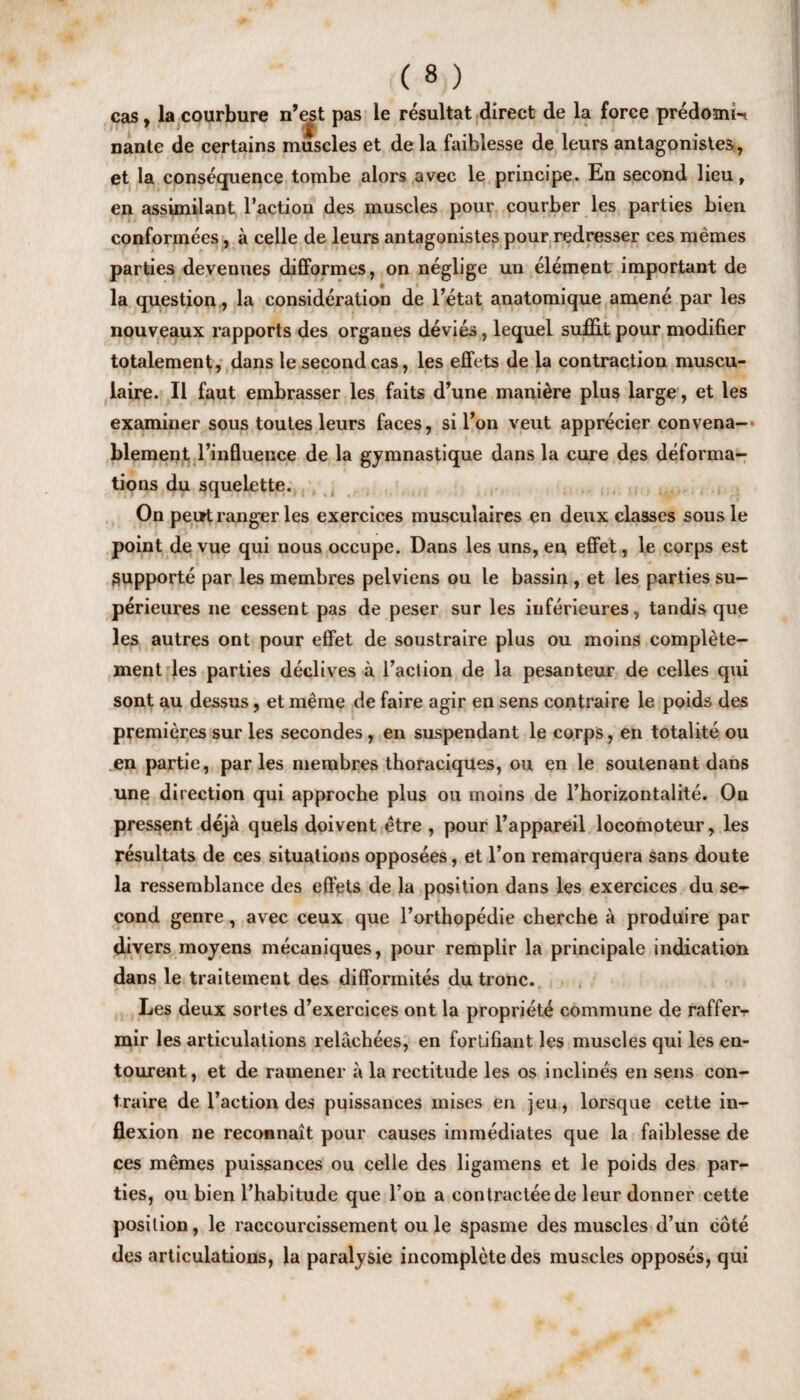 cas, la courbure n’est Pas resultat direct de la force predomw nante de certains muscles et de la faiblesse de leurs antagonistes, et la consequence tombe alors avec le principe. En second lieu, en assimilant Taction des muscles pour courber les parties bien conformees, a celle de leurs antagonistes pour redresser ces memes parties devenues difformes, on neglige un element important de la question, la consideration de Tetat anatomique amenc par les nouveaux rapports des orgaues devies, lequel suffit pour modifier totalement, dans le second cas, les effets de la contraction muscu- laire. II faut embrasser les faits d’une maniere plus large, et les examiner sous toutes leurs faces, si Ton veut apprecier convena- blement Tinfluence de la gymnastique dans la cure des deforma¬ tions du squelette. On peirt ranger les exercices musculaires en deux classes sous le point de vue qui nous occupe. Dans les uns, en effet, le corps est Supporte par les membres pelviens ou le bassin , et les parties su- perieures ne cessent pas de peser sur les inferieures, tandis que les autres ont pour effet de soustraire plus ou moins complete- ment les parties declives a l’action de la pesanteur de celles qui sont au dessus, et meme de faire agir en sens contraire le poids des premieres sur les secondes , en suspendant le corps, en totalite ou en partie, paries membres thoraciques, ou en le soutenant dans une direction qui approche plus ou moms de Thorizontalite. On pressent deja quels doivent etre , pour l’appareil locomoteur, les resultats de ces situations opposees, et Ton remarquera sans doute la ressemblance des effets de la position dans les exercices du se¬ cond genre, avec ceux que Torthopedie cberche a produire par divers moyens mecaniques, pour remplir la principale indication dans le traitement des difformites du tronc. Les deux sortes d’exercices ont la propriete commune de raffer- mir les articulations relachees, en fortifiant les muscles qui les en- tourent, et de ramener a la rectitude les os inclines en sens con¬ traire de Taction des puissances mises en jeu, lorsque cette in¬ flexion ne reconnait pour causes immediates que la faiblesse de ces memes puissances ou celle des ligamens et le poids des par¬ ties, ou bien Thabitude que Ton a contraeteede leur donner cette position, le raccourcissement ou le spasme des muscles d’un cote des articulations, la paralysie incomplete des muscles opposes, qui