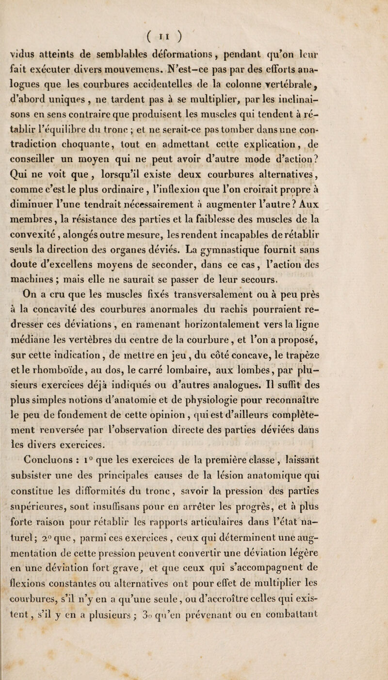 vidus atteints de semblables deformations, pendant qu’on leur fait executer divers mouvemens. N’est-ce pas par des efforts ana¬ logues que les courbures accidentelles de la colonne vertebrate 9 d’abord uniques , ne tardent pas a se multiplier, par les inclinai- sons en sens contraire que produisent les muscles qui tendent a re- tablir l’equilibre du trone ; et ne serait-ce pastomber dans nine con¬ tradiction choquante, tout en admettant cette explication, de conseiller un moyen qui ne peut avoir d’autre mode d’action? Qui ne voit que , lorsqu’il existe deux courbures alternatives, comme c’est le plus ordinaire , l’inflexion que l’on croirait propre a diminuer l’une tendrait necessairement a augmenter l’autre? Aux membres, la resistance des parties et la faiblesse des muscles de la convexite , alonges outre mesure, lesrendent incapables deretablir seuls la direction des organes devies. La gymnastique fournit sans doute d’excellens moyens de seconder, dans ce cas, Faction des machines; mais elle ne saurait se passer de leur secours, On a cru que les muscles fixes transversalement ou a peu pres a la concavite des courbures anormales du rachis pourraient re¬ dresser ces deviations, en ramenant horizontalement verslaligne mediane les vertebres du centre de la courbure, et Fon a propose, sur cette indication, de metlre en jeu, du cote concave, le trapeze etle rhomboide, au dos, le carre lombaire, aux lombes, par plu- sieurs exercices deja indiques ou d’autres analogues. II suffit des plus simples notions d'anatomie et de physiologie pour reconnaitre le peu de fondement de cette opinion , qui est d’ailleurs complete- ment renversee par l’observation directe des parties deviees dans les divers exercices. Concluons : i° que les exercices de la premiere classe , laissant subsister une des principales causes de la lesion anatomique qui constitue les difformites du trone, savoir la pression des parties superieures, sont insuflisans pour en arreter les progres, et a plus forte raison pour retablir les rapports articulaires dans l’etat na- turel; 2° que, parmi ces exercices , ceux qui determinent une aug¬ mentation de cette pression peuvent convertir une deviation legere en une deviation fort grave, et que ceux qui s’accompagnent de flexions constantes ou alternatives ont pour effet de multiplier les courbures, s’il n’y en a qu’une seule, ou d’accroitre celles qui exis¬ tent , s’il y en a plusieurs; 3o qu’en prevenant ou en combaltant