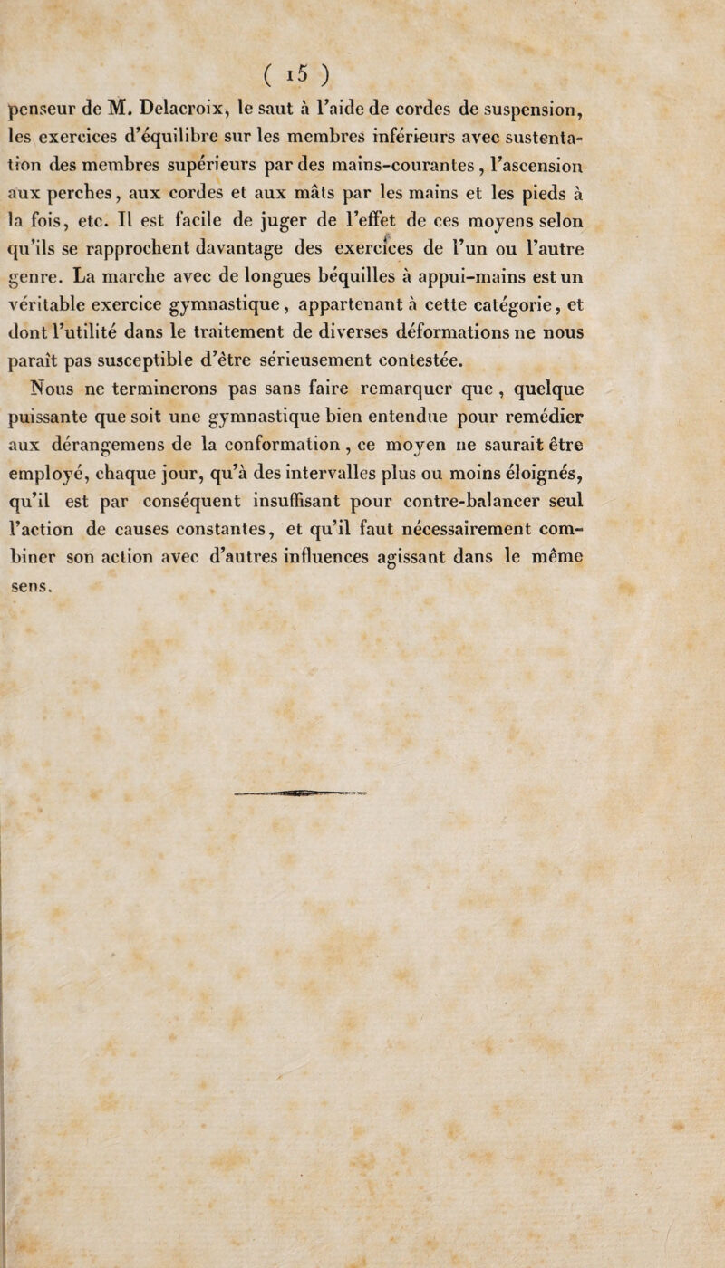 penseur de M. Delacroix, le saut a Faide de cordes de suspension, les exercices d’equilibre sur les membres inferieurs avec sustenta- tron des membres superieurs pardes mains-courantes, l’ascension aux perches, aux cordes et aux mats par les mains et les pieds a la fois, etc. II est facile de juger de Feffet de ces moyens selon qu’ils se rapprochent davantage des exercices de Fun ou l’autre genre. La marche avec de longues bequilles a appui-mains estun veritable exercice gymnastique, appartenant a cette categorie, et dont l’utilite dans le traitement de diverses deformations ne nous parait pas susceptible d’etre serieusement contestee. Nous ne terminerons pas sans faire remarquer que , quelque puissante que soit une gymnastique bien entendue pour remedier aux derangemens de la conformation, ce moyen ne saurait etre employe, chaque jour, qu’a des intervalles plus ou moins eloignes, qu’il est par consequent insuffisant pour contre-balancer seul Faction de causes constantes, et qu’il faut necessairement com¬ biner son action avec d’autres influences agissant dans le meme sens.