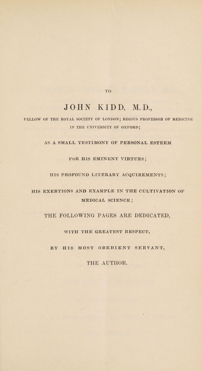 TO JOHN KIDD, M.D., FELLOW OF THE ROYAL SOCIETY OF LONDON; REGIUS PROFESSOR OF MEDICINE IN THE UNIVERSITY OF OXFORD; AS A SMALL TESTIMONY OF PERSONAL ESTEEM FOR HIS EMINENT VIRTUES; HIS PROFOUND LITERARY ACQUIREMENTS; HIS EXERTIONS AND EXAMPLE IN THE CULTIVATION OF MEDICAL SCIENCE; THE FOLLOWING PAGES ARE DEDICATED, WITH THE GREATEST RESPECT, BY HIS MOST OBEDIENT SERVANT,