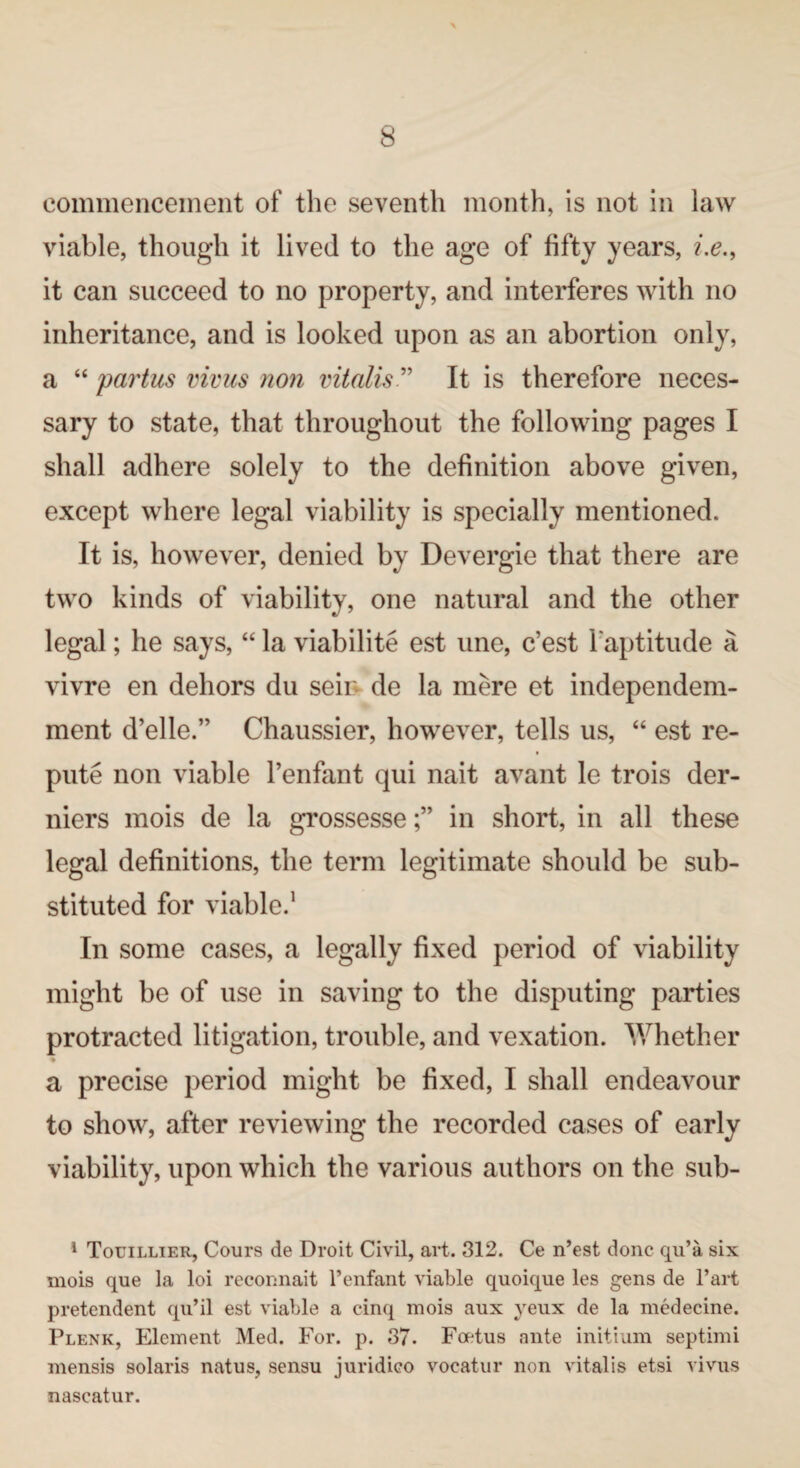 commencement of the seventh month, is not in law viable, though it lived to the age of fifty years, i.e., it can succeed to no property, and interferes with no inheritance, and is looked upon as an abortion only, a “ partus virus non vitalis ” It is therefore neces¬ sary to state, that throughout the following pages I shall adhere solely to the definition above given, except where legal viability is specially mentioned. It is, however, denied by Devergie that there are two kinds of viability, one natural and the other legal; he says, “ la viabilite est une, c’est Inaptitude a vivre en dehors du seii de la mere et independem- ment d’elle.” Chaussier, however, tells us, “ est re¬ pute non viable Penfant qui nait avant le trois der- niers mois de la grossessein short, in all these legal definitions, the term legitimate should be sub¬ stituted for viable.1 In some cases, a legally fixed period of viability might be of use in saving to the disputing parties protracted litigation, trouble, and vexation. Whether % a precise period might be fixed, I shall endeavour to show, after reviewing the recorded cases of early viability, upon which the various authors on the sub- 1 Touillier, Cours de Droit Civil, art. 312. Ce n’est done qu’a six mois que la loi recommit 1’enfant viable quoique les gens de Part pretendent qu’il est viable a cinq mois aux yeux de la medecine. Plenk, Element Med. For. p. 37. Foetus ante initium septimi mensis Solaris natus, sensu juridico vocatur non vitalis etsi vivus nascatur.