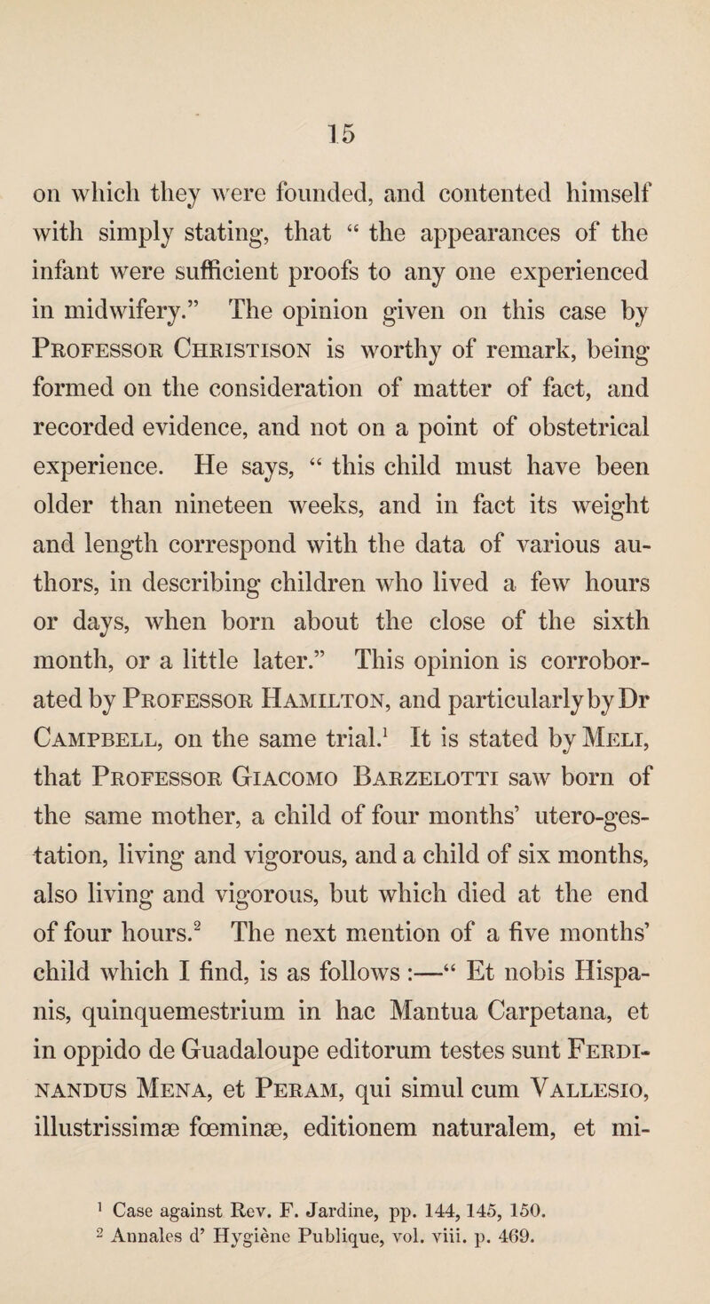 on which they were founded, and contented himself with simply stating, that “ the appearances of the infant were sufficient proofs to any one experienced in midwifery.” The opinion given on this case by Professor Christison is worthy of remark, being formed on the consideration of matter of fact, and recorded evidence, and not on a point of obstetrical experience. He says, “ this child must have been older than nineteen weeks, and in fact its weight and length correspond with the data of various au¬ thors, in describing children who lived a few hours or days, when born about the close of the sixth month, or a little later.” This opinion is corrobor¬ ated by Professor Hamilton, and particularly by Dr Campbell, on the same trial.1 It is stated by Meli, that Professor Giacomo Barzelotti saw born of the same mother, a child of four months’ utero-ges- tation, living and vigorous, and a child of six months, also living and vigorous, but which died at the end of four hours.2 The next mention of a five months’ child which I find, is as follows :—“ Et nobis Hispa- nis, quinquemestrium in hac Mantua Carpetana, et in oppido de Guadaloupe editorum testes sunt Ferdi- nandus Mena, et Per am, qui simul cum Vallesio, illustrissimse foeminse, editionem naturalem, et mi- 1 Case against Rev. F. Jardine, pp. 144,145, 150. 2 Annales d’ Hygiene Publique, vol. viii. p. 469.