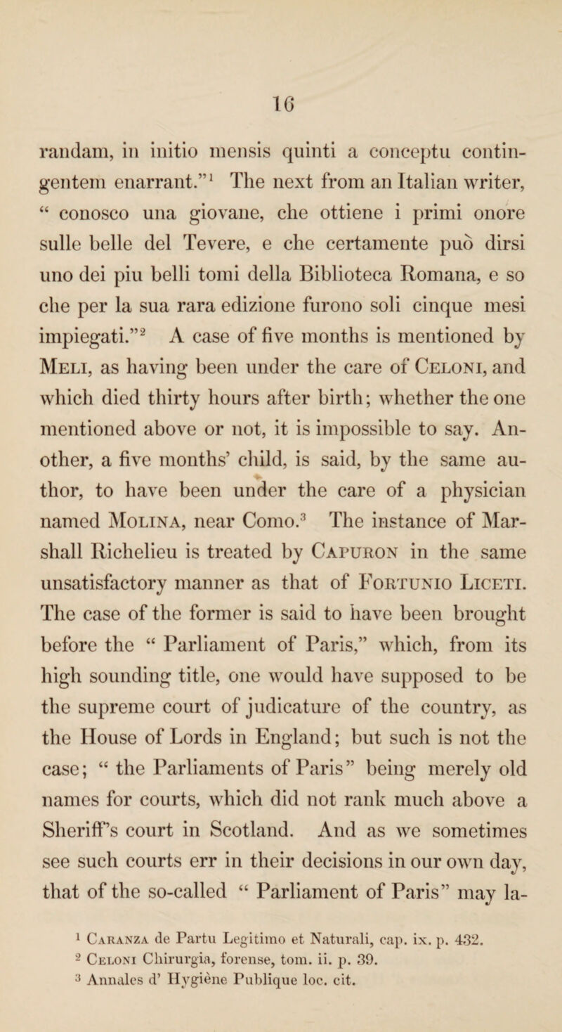 randam, in initio mensis quinti a conceptu contin- gentem enarrant.”1 The next from an Italian writer, “ conosco una giovane, che ottiene i primi onore sulle belle del Tevere, e che certamente pud dirsi uno dei piu belli tomi della Biblioteca Romana, e so che per la sua rara edizione furono soli cinque mesi impiegati.”2 A case of five months is mentioned by Meli, as having been under the care of Celoni, and which died thirty hours after birth; whether the one mentioned above or not, it is impossible to say. An¬ other, a five months’ child, is said, by the same au¬ thor, to have been under the care of a physician named Molina, near Como.3 The instance of Mar¬ shall Richelieu is treated by Cafuron in the same unsatisfactory manner as that of Fortunio Liceti. The case of the former is said to have been brought before the “ Parliament of Paris,” which, from its high sounding title, one would have supposed to be the supreme court of judicature of the country, as the House of Lords in England; but such is not the case; “ the Parliaments of Paris ” being merely old names for courts, which did not rank much above a Sheriff’s court in Scotland. And as we sometimes see such courts err in their decisions in our own day, that of the so-called “ Parliament of Paris” may la- 1 Caranza de Partu Legitimo et Naturali, cap. ix. p. 432. 2 Celoni Chirurgia, forense, tom. ii. p. 39. 3 Annales d’ Hygiene PuTdique loc. cit.