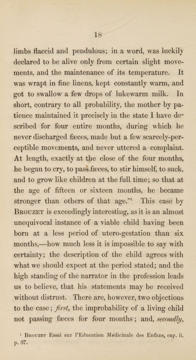 limbs flaccid and pendulous; in a word, was luckily declared to be alive only from certain slight move¬ ments, and the maintenance of its temperature. It was wrapt in fine linens, kept constantly warm, and got to swallow a few drops of lukewarm milk. In short, contrary to all probability, the mother by pa¬ tience maintained it precisely in the state I have de¬ scribed for four entire months, during which he never discharged faeces, made but a few scarcely-per- ceptible movements, and never uttered a complaint. At length, exactly at the close of the four months, he began to cry, to pass faeces, to stir himself, to suck, and to grow like children at the fulltime; so that at the age of fifteen or sixteen months, he became stronger than others of that age.”1 This case by Brouzet is exceedingly interesting, as it is an almost unequivocal instance of a viable child having been born at a less period of utero-gestation than six months,—how much less it is impossible to say with certainty; the description of the child agrees with what we should expect at the period stated; and the high standing of the narrator in the profession leads us to believe, that his statements may be received without distrust. There are, however, two objections to the case; first, the improbability of a living child not passing faeces for four months; and, secondly, 1 Brouzet Essai sur FEducation Medicinale des Enfans, cap. ii. p. 37.