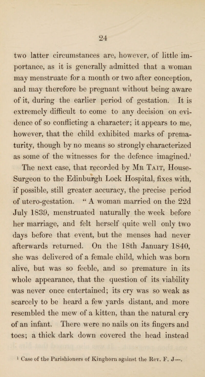 two latter circumstances are, however, of little im¬ portance, as it is generally admitted that a woman may menstruate for a month or two after conception, and may therefore be pregnant without being aware of it, during the earlier period of gestation. It is extremely difficult to come to any decision on evi¬ dence of so conflicting a character; it appears to me, however, that the child exhibited marks of prema¬ turity, though by no means so strongly characterized as some of the witnesses for the defence imagined.1 The next case, that recorded by Mr Tait, House- Surgeon to the Edinburgh Lock Hospital, fixes with, if possible, still greater accuracy, the precise period of utero-gestation. “ A woman married on the 22d July 1839, menstruated naturally the week before her marriage, and felt herself quite well only two days before that event, but the menses had never afterwards returned. On the 18th January 1840, she was delivered of a female child, which was born alive, but was so feeble, and so premature in its whole appearance, that the question of its viability was never once entertained; its cry was so weak as scarcely to be heard a few yards distant, and more resembled the mew of a kitten, than the natural cry of an infant. There were no nails on its fingers and toes; a thick dark down covered the head instead 1 Case of the Parishioners of Kingliorn against the Rev. F. J—.