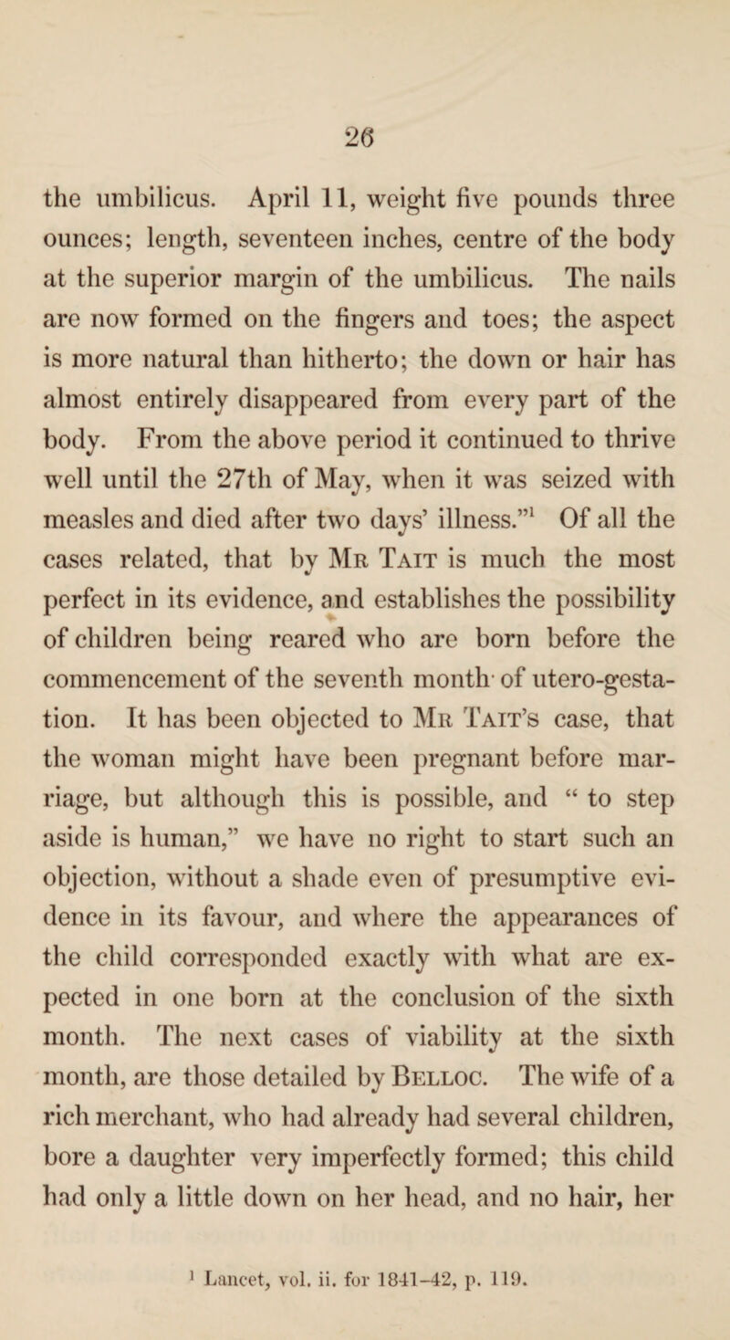 20 the umbilicus. April 11, weight live pounds three ounces; length, seventeen inches, centre of the body at the superior margin of the umbilicus. The nails are now formed on the fingers and toes; the aspect is more natural than hitherto; the down or hair has almost entirely disappeared from every part of the body. From the above period it continued to thrive well until the 27th of May, when it was seized with measles and died after two days’ illness.”1 Of all the cases related, that by Mr Tait is much the most perfect in its evidence, and establishes the possibility of children being reared who are born before the commencement of the seventh month- of utero-gesta- tion. It has been objected to Mr Tait’s case, that the woman might have been pregnant before mar¬ riage, but although this is possible, and “ to step aside is human,” we have no right to start such an objection, without a shade even of presumptive evi¬ dence in its favour, and where the appearances of the child corresponded exactly with what are ex¬ pected in one born at the conclusion of the sixth month. The next cases of viability at the sixth month, are those detailed by Belloc. The wife of a rich merchant, who had already had several children, bore a daughter very imperfectly formed; this child had only a little down on her head, and no hair, her