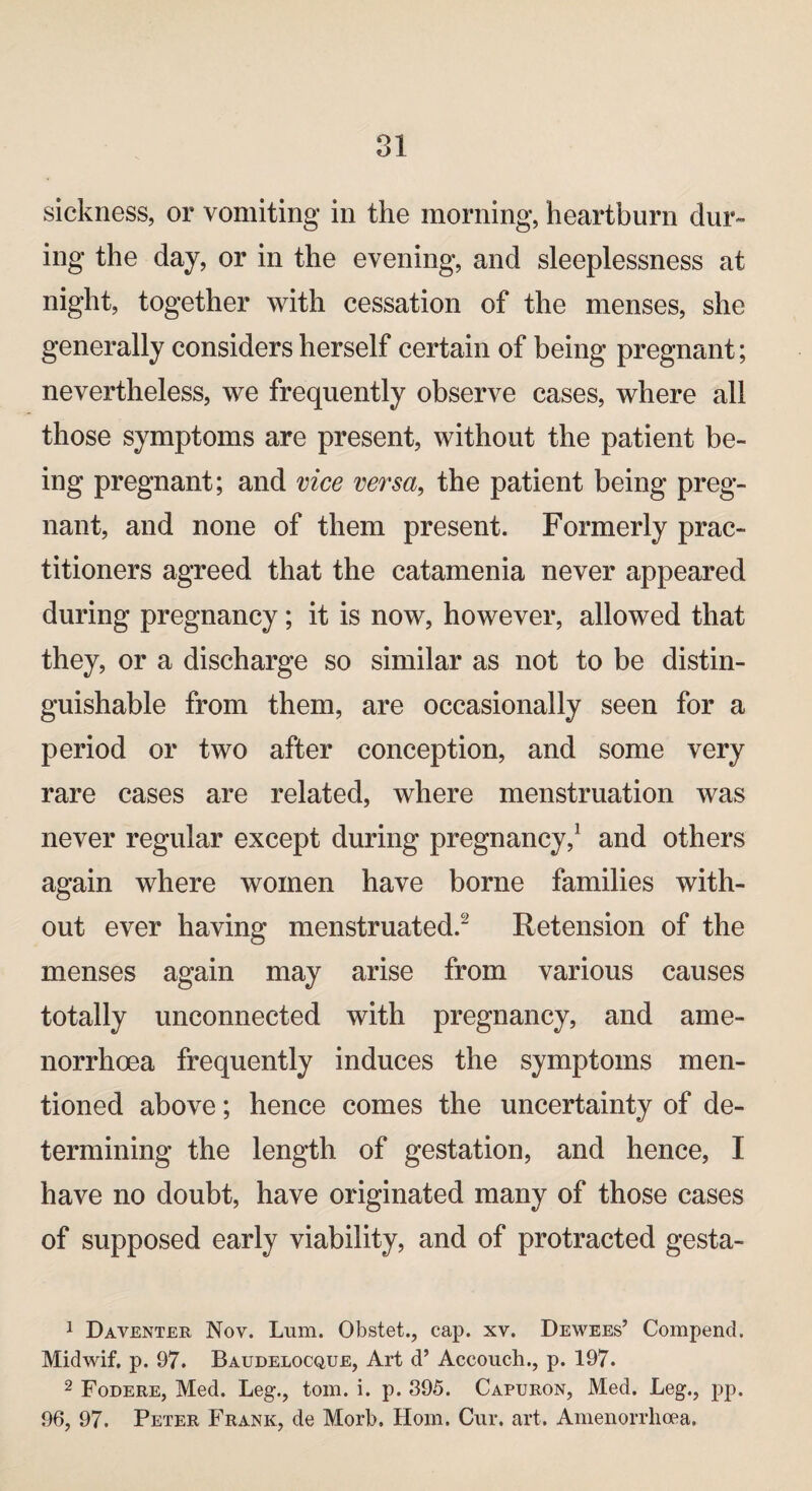 sickness, or vomiting in the morning, heartburn dur¬ ing the day, or in the evening, and sleeplessness at night, together with cessation of the menses, she generally considers herself certain of being pregnant; nevertheless, we frequently observe cases, where all those symptoms are present, without the patient be¬ ing pregnant; and vice versa, the patient being preg¬ nant, and none of them present. Formerly prac¬ titioners agreed that the catamenia never appeared during pregnancy; it is now, however, allowed that they, or a discharge so similar as not to be distin¬ guishable from them, are occasionally seen for a period or two after conception, and some very rare cases are related, where menstruation was never regular except during pregnancy,1 and others again where women have borne families with¬ out ever having menstruated.2 Retension of the menses again may arise from various causes totally unconnected with pregnancy, and ame- norrhoea frequently induces the symptoms men¬ tioned above; hence comes the uncertainty of de¬ termining the length of gestation, and hence, I have no doubt, have originated many of those cases of supposed early viability, and of protracted gesta- 1 Daventer Nov. Lum. Obstet., cap. xv. Dewees’ Compend. Midwif. p. 97. Baudelocque, Art d’ Accouch., p. 197. 2 Fodere, Med. Leg., tom. i. p. 395. Capuron, Med. Leg., pp. 96, 97. Peter Frank, de Morb. Horn. Cur. art. Amenorrhcea.