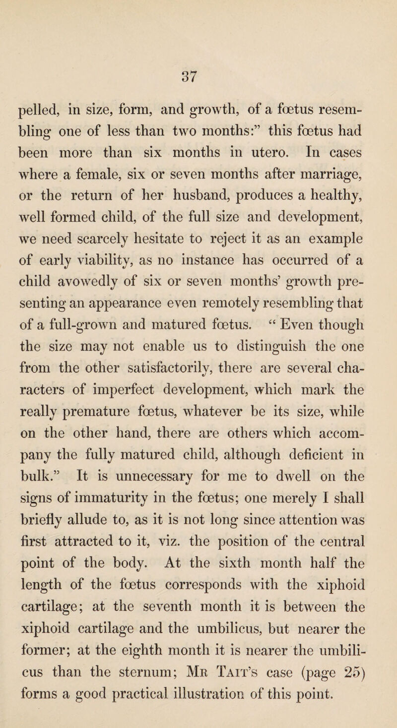 pelled, in size, form, and growth, of a foetus resem¬ bling one of less than two months:” this foetus had been more than six months in utero. In cases where a female, six or seven months after marriage, or the return of her husband, produces a healthy, well formed child, of the full size and development, we need scarcely hesitate to reject it as an example of early viability, as no instance has occurred of a child avowedly of six or seven months’ growth pre¬ senting an appearance even remotely resembling that of a full-grown and matured foetus. “ Even though the size may not enable us to distinguish the one from the other satisfactorilv, there are several cha- racters of imperfect development, which mark the really premature foetus, whatever be its size, while on the other hand, there are others which accom¬ pany the fully matured child, although deficient in bulk.” It is unnecessary for me to dwell on the signs of immaturity in the foetus; one merely I shall briefly allude to, as it is not long since attention was first attracted to it, viz. the position of the central point of the body. At the sixth month half the length of the foetus corresponds with the xiphoid cartilage; at the seventh month it is between the xiphoid cartilage and the umbilicus, but nearer the former; at the eighth month it is nearer the umbili¬ cus than the sternum; Mr Tait’s case (page 25) forms a good practical illustration of this point.