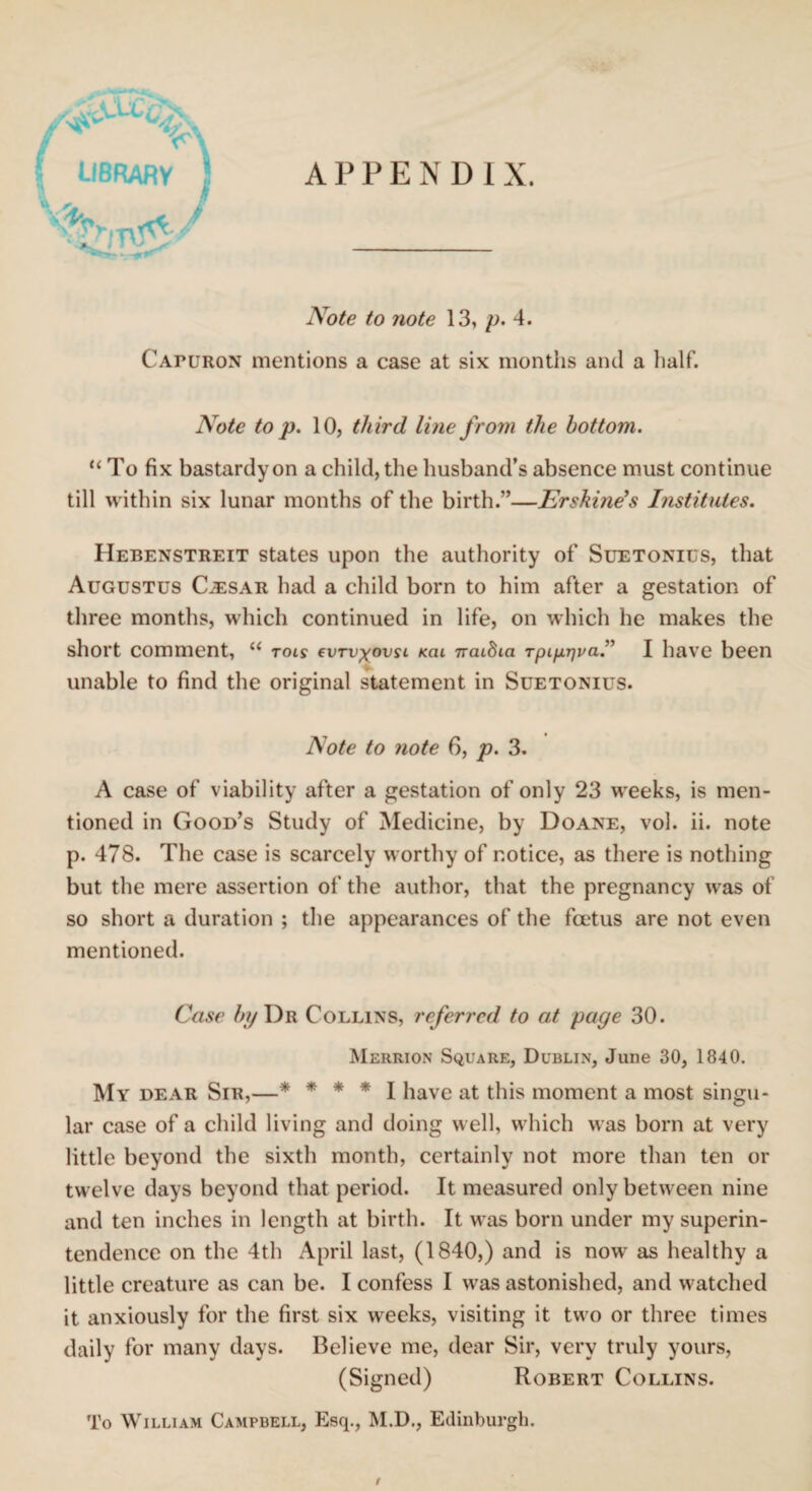 APPENDIX. Y library I I Note to note 13, p. 4. CAruRON mentions a case at six months and a half. Note to p. 10, third line from the bottom. “ To fix bastardy on a child, the husband's absence must continue till within six lunar months of the birth.”—Erskine’s Institutes. Hebenstreit states upon the authority of Suetonius, that Augustus Cjesar had a child born to him after a gestation of three months, which continued in life, on which he makes the short comment, “ rots cvtv^ovsl kcu nraiSia Tpi/xTjva.” I have been unable to find the original statement in Suetonius. Note to note 6, p. 3. A case of viability after a gestation of only 23 weeks, is men¬ tioned in Good’s Study of Medicine, by Doane, vol. ii. note p. 478. The case is scarcely worthy of notice, as there is nothing but the mere assertion of the author, that the pregnancy was of so short a duration ; the appearances of the foetus are not even mentioned. Case by Dr Collins, referred to at page 30. Merrion Square, Dublin, June 30, 1840. My dear Sir,—* * * * I have at this moment a most singu¬ lar case of a child living and doing well, which was born at very little beyond the sixth month, certainly not more than ten or twelve days beyond that period. It measured only between nine and ten inches in length at birth. It was born under my superin¬ tendence on the 4th April last, (1840,) and is nowr as healthy a little creature as can be. I confess I was astonished, and watched it anxiously for the first six weeks, visiting it two or three times daily for many days. Believe me, dear Sir, very truly yours, (Signed) Robert Collins. To William Campbell, Esq., M.D., Edinburgh.