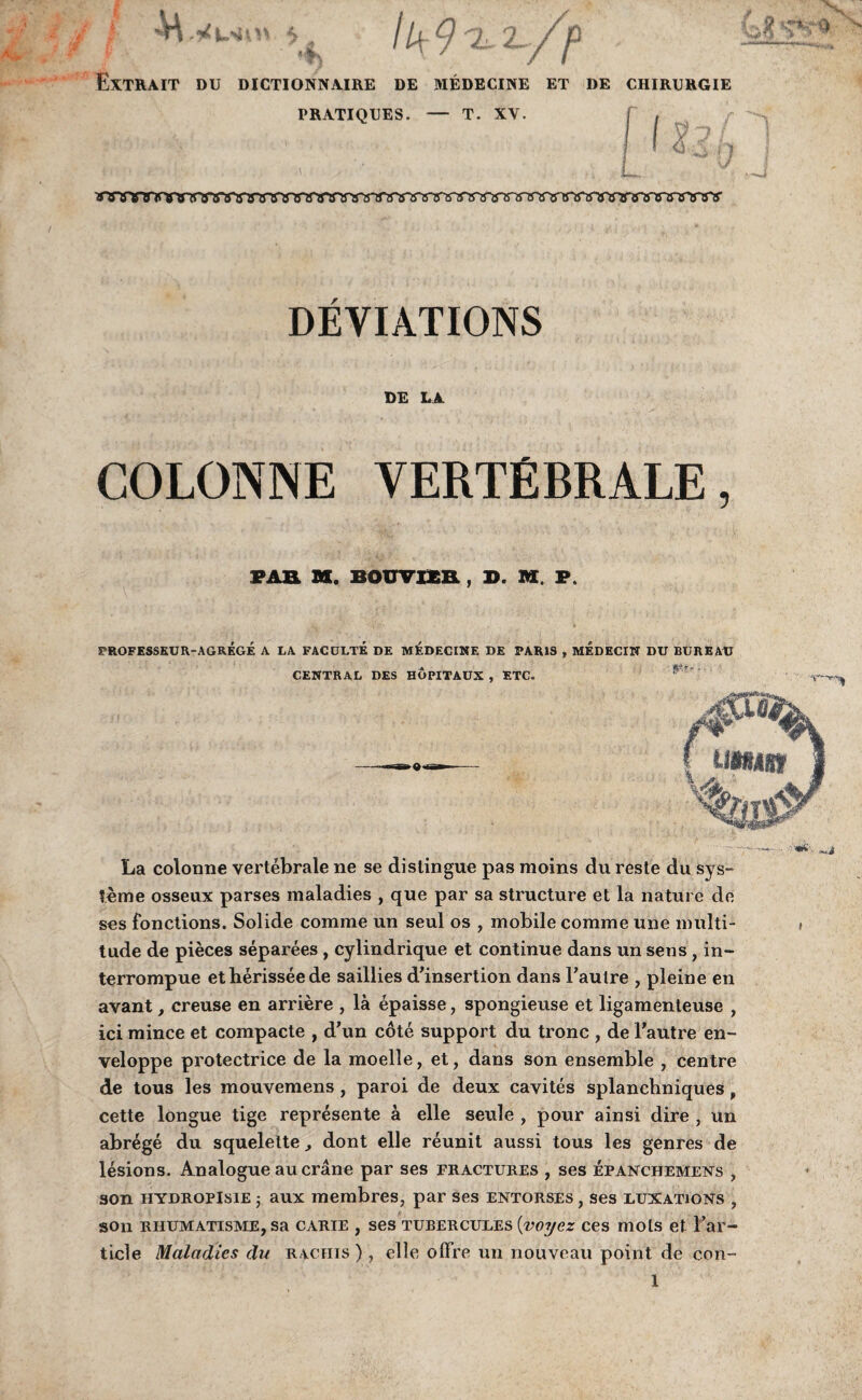 4> Extrait du dictionnaire de medecine et de chirurgie PRATIQUES. — T. XV. f , f Ik 9 -i r/'p I 9 vrygyrinra wares'a awwtfYwwwwwwwwares'WWwwgregysre DEVIATIONS DE LA COLONNE VERTEBRALE, PAE SS. BOUVIXR , D. M. P. A. > TROFESSEUR-AGREGE A LA FACULTE DE MEDECINE DE PARIS , MEDECIN DU BUREAU CENTRAL DES HOPITAUX , ETC. • --• «C'.,-u La colonne vertebrale ne se distingue pas moins du reste du sys- ?eme osseux parses maladies , que par sa structure et la nature de ses fonctions. Solide comme un seul os , mobile comme une multi- i tude de pieces separees , cylindrique et continue dans un sens , in- terrompue etherisseede saillies d'insertion dans Faulre , pleine en avant, creuse en arriere , la epaisse, spongieuse et ligamenteuse , ici mince et compacte , d’un cote support du tronc , de Fautre en- veloppe protectrice de la moelle, et, dans son ensemble , centre de tous les mouvemens , paroi de deux cavites splanchniques , cette longue tige represente a elle seule , pour ainsi dire , un abrege du squelelte ^ dont elle reunit aussi tous les genres de lesions. Analogue au crane par ses fractures , ses epanchemens , son hydropIsie ; aux membres, par ses entorses , ses luxations , son rhumatisme, sa carie , ses TUEERCULES [voyez ces mots et l’ar- ticle Maladies du raciiis ) , elle ollre un nouveau point de con- 1