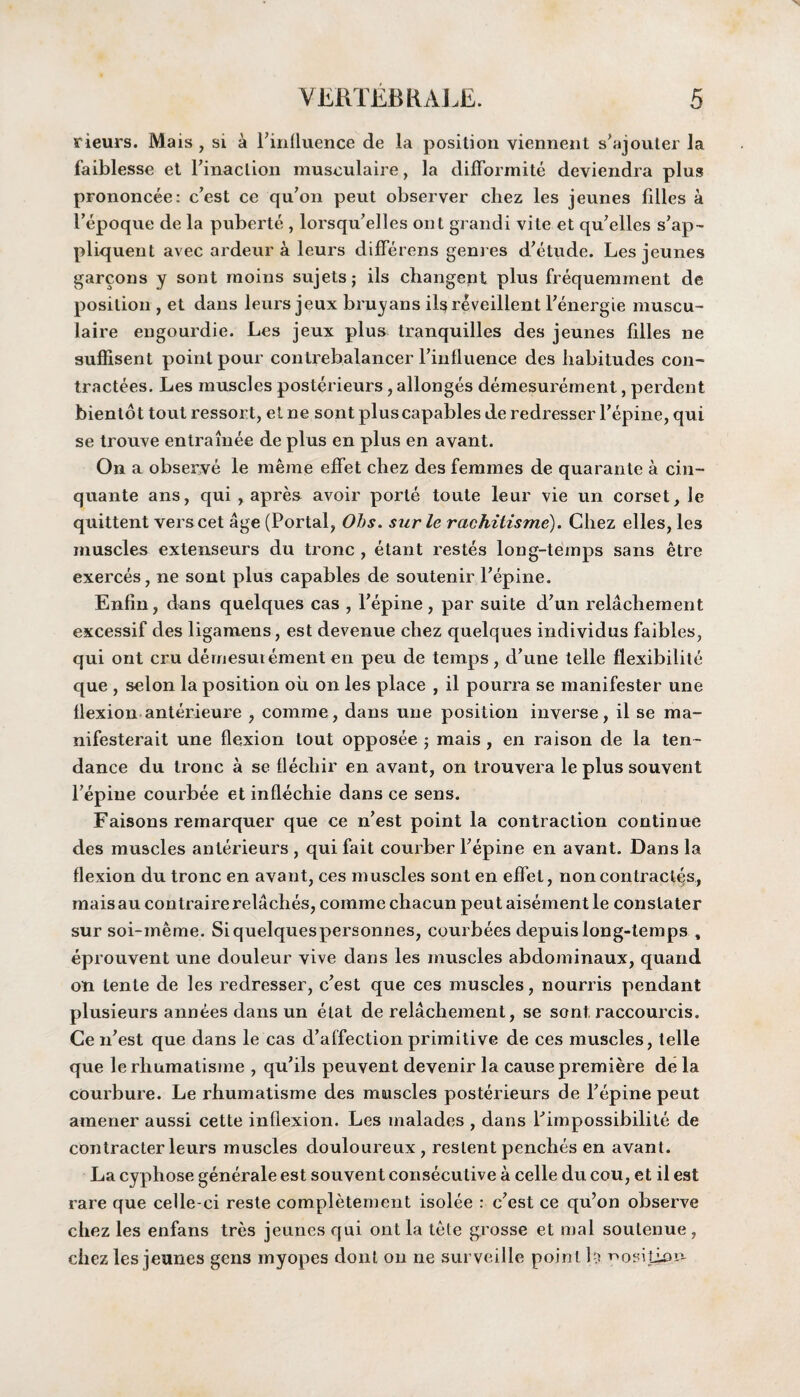 rieurs. Mais, si a ^influence de la position yiennent s’ajouter la faiblesse et rinaclion musculaire, la difformite deviendra plus prononcee: c’est ce qu’on peut observer chez les jeunes lilies a l’epoque de la puberte , lorsqu’elles out grandi vite et qu’elles s’ap- pliquent avec ardeur a leurs differens genres d’etude. Les jeunes garcons y sont raoins sujetsj ils changent plus frequemment de position , et dans leurs jeux bruyans ils reveilient Penergie muscu- laire eugourdie. Les jeux plus tranquilles des jeunes filles ne suffisent point pour contrebalancer rinfluence des habitudes con- tractees. Les muscles posterieurs, allonges demesurement, perdent bientot tout ressort, et ne sont plus capables de redresser Pepine, qui se trouve entrainee de plus en plus en avant. On a observe le meme effet chez des femmes de quarante a cin- quante ans, qui , apres avoir porte toute leur vie un corset, le quittent verscet age (Portal, Ohs. sur le rachitisme). Chez elles, les muscles extenseurs du tronc , etant restes long-temps sans etre exerces, ne sont plus capables de soutenir Pepine. Enfin, dans quelques cas , l’epine, par suite d'un relachement excessif des ligamens, est devenue chez quelques individus faibles, qui ont cru dernesuiementen peu de temps, d'une telle flexibilite que , selon la position oil on les place , il pourra se manifester une flexion anterieure , comme, dans une position inverse, il se ma- nifesterait une flexion tout opposee ; mais , en raison de la ten¬ dance du tronc a se flechir en avant, on trouvera le plus souvent Pepine courbee et inflechie dans ce sens. Faisons remarquer que ce n’est point la contraction continue des muscles anterieurs , qui fait courber Pepine en avant. Dans la flexion du tronc en avant, ces muscles sont en effet, non contraries, maisau contrairerelaches, comme chacun peut aisement le conslater sur soi-meme. Siquelquespersonnes, courbees depuis long-temps , eprouvent une douleur vive dans les muscles abdominaux, quand on lente de les redresser, best que ces muscles, nourris pendant plusieurs annees dans un etat de relachement, se sont, raccourcis. Ce iPest que dans le cas d’affection primitive de ces muscles, telle que lerhumatisme , qu’ils peuvent devenir la cause premiere de la courbure. Le rhumatisme des muscles posterieurs de Pepine peut amener aussi cette inflexion. Les malades , dans Pimpossibilite de contracter leurs muscles douloureux , reslent penches en avant. La cyphose generate est souvent consecutive a celle du cou, et il est rare que celle-ci reste completement isolee : c?est ce qu’on observe chez les enfans tres jeunes qui ont la tete grosse et mal soutenue , chez les jeunes gens myopes dont on ne surveille point h position