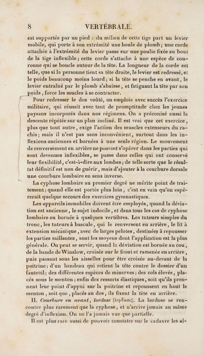 est supportee par un pied : du milieu de cetle tige part un levier mobile, qui porte a son extremite une boule de plomb; une corde allachee a Textremite du levier passe sur une poulie fixee au bout de la tige inflexible ; cette corde s’attaclie a une espece de cou- ronne qui se boucle autour de la tete. La longueur de la corde est telle, que si la personne tient sa tete droite, le levier est redresse, el le poids beaucoup moins lourd; si la tete se penche en avant, le levier entraine par le plomb s’abaisse , et fatiguant la tete par son poids , force les mucles a se contracter. Pour redresser le dos voute, on emploie avec succes l’exercice militaire, qui reussit avec tant de promptitude chez les jeunes paysans incorpores dans nos regimens. On a preconise aussi la descente repetee sur un plan incline. II est vrai que cet exercice , plus que tout autre, exige Paction des muscles extenseurs du ra- chis; mais il n’est pas sans inconvenient, surtout dans les in¬ flexions anciennes et bornees a une seule region. Le mouvement de renversement en arriere ne pouvant s'operer dans les parties qui sont devenues infiexibles, se passe dans celles qui ont conserve leur flexibility, c’est-a-dire aux lombes ; de telle sorte que le resul- lat definitif est non de guerir, mais d’ajouter a la courbure dorsale une courbure lombaire en sens inverse. La cypliose lombaire au premier degre ne merite point de trai- tement; quand elle est portee plus loin , c’est en vain qu’on espe- rerait quelque secours des exercices gymnastiques. Les appareilsimmobiles doivent elre employes, quand la devia¬ tion est ancienne , le sujet indocile , et dans tous les cas de cyphose lombaire ou bornee a quelques vertebres. Les tuteurs simples du tronc, les tuteurs a bascule, qui le renversent en arriere, le lit a extension mecanique , avec de larges pelotes , destinees a repousser les parlies saillantes , sont les moyens dont l’application est la plus generale. On peut se servir, quand la deviation est bornee au cou, de la bande de Winslow, croisee sur le front et ramenee en arriere , puis passant sous les aisselles pour etre croisee au-devant de la poitrinc; d’un bandeau qui retient la tete contre le dossier d’un fauteuil; des differentes especes de minerves ; des cols eleves, pla¬ ces sous le menton ; enfin des ressorts elastiques, soit qu’ils pren- nent leur point d’appui sur la poitrine et repoussent en haut le menton , soit que , places au dos , ils fixent la tete en arriere. II. Courbure en avant, lordose (Xop^wai?). La lordose se ren¬ contre plus rarement que la cyphose, et n’arrive jamais au meme degre d’inflexion. On ne Ta jamais vue que parfielle. II est plus rare aussi de pouvoir constater sur le cadavre les al-