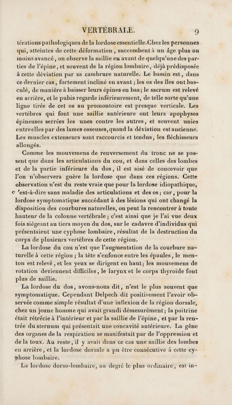 terationspathologiques dela lordoseessentielle.Ghezles personnes qui, atteintes de cette deformation , succombent a un age plus ou moins avance, on observe la saillie en avant de quelqu'une des par¬ ties de repine, et souvent de la region lombaire, deja predisposee a cette deviation par sa cambrure naturelle. Le bassin est, dans ce dernier cas, fortement incline en avant; les os des lies ont bas¬ cule, de maniere a baisser leurs epines en bas; le sacrum est relev£ en arriere, et le pubis regarde inferieurement, de telle sorte qu’une ligne tiree de cet os au promontoire est presque verticale. Les vertebres qui font une saillie anterieure ont leurs apophyses ^pineuses serrees les unes contre les autres, et souvent unies entreelles par des lames osseuses,quand la deviation estancienne. Les muscles extenseurs sont raccourcis et tendus, les flechisseurs allonges. Gomme les mouvemens de renversement du tronc ne se pas- sent que dans les articulations du cou, et dans celles des lombes et de la partie inferieure du dos, il est aise de concevoir que Ton n’observera guere la lordose que dans ces regions. Cette observation n’est du reste vraie que pour la lordose idiopathique, c 'est-a-dire sans maladie des articulations et des os5 car, pour la lordose symptomatique succedant a des lesions qui ont change la disposition des courbures naturelles, on peut la rencontrer a toute hauteur de la colonne vert^brale; c'est ainsi que je Fai vue deux fois siegeant au tiers moyen du dos, sur le cadavre d'individus qui prcsentaient une cyphose lombaire, resultat de la destruction du corps de plusieurs vertebres de cette region. La lordose du cou n'est que Faugmentation de la courbure na¬ turelle a cette region ,* la tete s’enfonce entre les epaules, le men- ton est releve , et les yeux se dirigent en hautj les mouvemens de rotation deviennent difliciles, le larynx et le corps thyroide font plus de saillie. La lordose du dos, avons-nous dit, n’est le plus souvent que symptomatique. Gependant Delpech dit positivement Tavoir ob- servee comme simple resultat d’une inflexion de la region dorsale, chez un jeune hornme qui avail grandi demesurement; la poitrine etait retrecie a Finterieur et par la saillie de Fepine, et par la ren- tree du sternum qui presentait une concavite anterieure. La gene des organes de la respiration se manifestait par de Foppression et dela toux. Au reste, il y avail dans ce cas une saillie des lombes en arriere, et la lordose dorsale a pu etre consecutive a cette cy- §>hose lombaire. La lordose dorso-lombairc, au degre le plus ordinaire , est in-