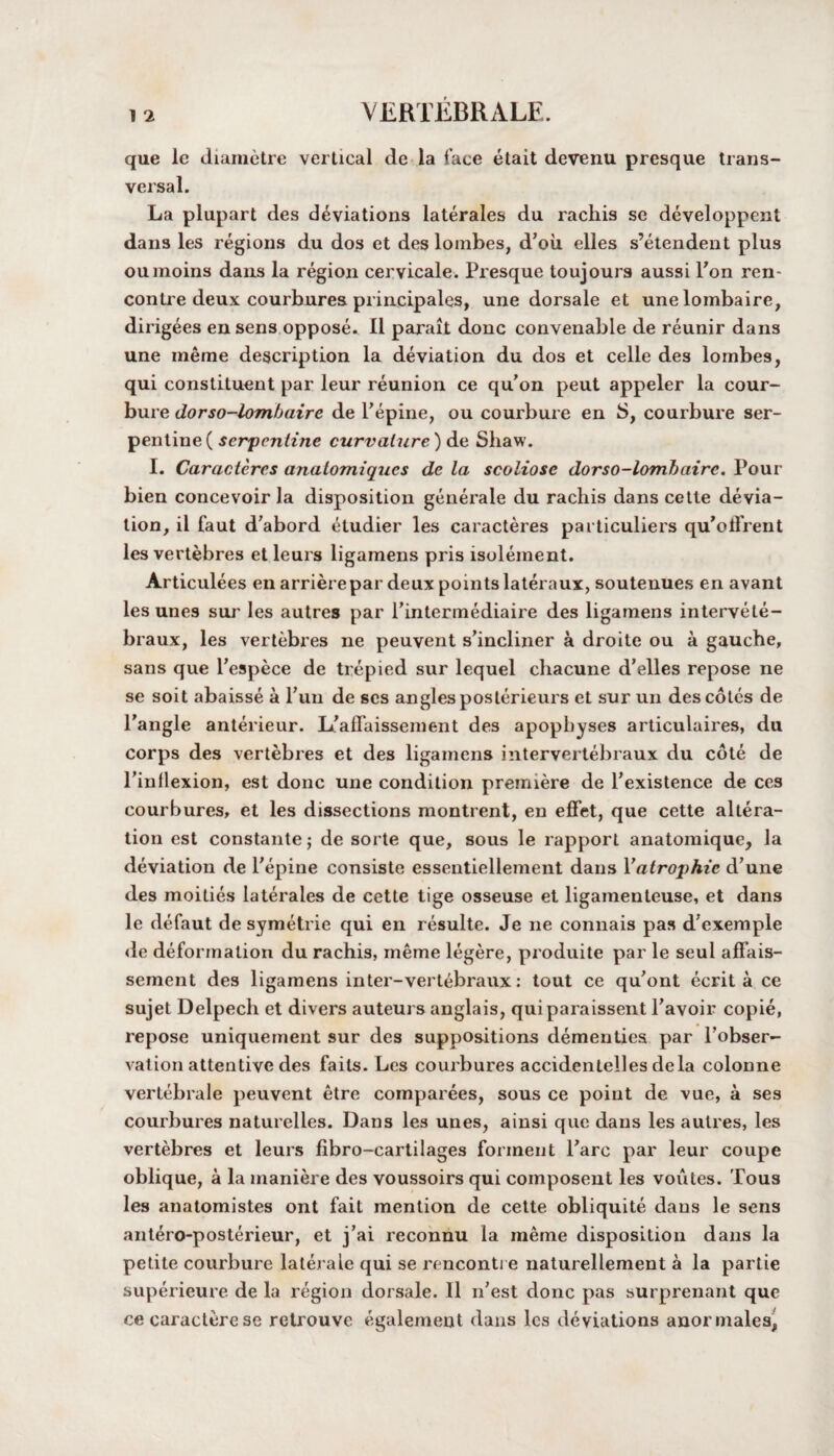 que le diametre vertical de la face etait devenu presque trans¬ versal. La plupart des deviations laterales du rachis se developpent dans les regions du dos et des lombes, d’oii elles s’etendent plus oumoins dans la region cervicale. Presque toujours aussi l'on ren¬ contre deux courbures principals, une dorsale et unelombaire, dirigees en sens oppose. II parait done convenable de reunir dans une ineme description la deviation du dos et celle des lombes, qui constituent par leur reunion ce qu’on peut appeler la cour- bure dorso-lombaire de Fepine, ou courbure en S, courbure ser¬ pentine ( serpentine curvature) de Shaw. I. Caracteres analomiques de la scoliose dorso-lombaire. Pour bien concevoir la disposition generale du rachis dans cette devia¬ tion, il faut d’abord etudier les caracteres particuliers qu’olfrent les vertebres et leurs ligamens pris isolement. Articulees en arrierepar deux points lateraux, soutenues en avant les unes sur les autres par l’intermediaire des ligamens intervete- braux, les vertebres ne peuvent s’incliner a droite ou a gauche, sans que Fespece de trepied sur lequel chacune d’elles repose ne se soit abaisse a Fun de ses angles posterieurs et sur un des cotes de Fangle anterieur. L’affaissement des apophyses articulaires, du corps des vertebres et des ligamens intervertebraux du cote de Finllexion, est done une condition premiere de Fexistence de ces courbures, et les dissections montrent, en effet, que cette altera¬ tion est constante; de sorte que, sous le rapport anatomique, la deviation de Fepine consiste essentiellement dans Fatrophic d’une des moities laterales de cette tige osseuse et ligamenteuse, et dans le defaut de symetrie qui en resulte. Je ne connais pas d7exemple <le deformation du rachis, meme legere, produite par le seul affais- sement des ligamens inter-vertebraux: tout ce qu'ont ecrit a ce sujet Delpech et divers auteurs anglais, quiparaissent Favoir copie, repose uniquement sur des suppositions dementies par l’obser- vation attentive des faits. Les courbures accidentelles dela colonne vertebrale peuvent etre comparees, sous ce point de vue, a ses courbures naturelles. Dans les unes, ainsi que dans les autres, les vertebres et leurs fibro-cartilages formeut Fare par leur coupe oblique, a la maniere des voussoirs qui composent les voutes. Tous les anatomistes ont fait mention de cette obliquite dans le sens antero-posterieur, et j'ai reconnu la meme disposition dans la petite courbure laterale qui se rencontre naturellement a la partie superieure de la region dorsale. II n'est done pas surprenant que ce caractere se retrouve egalement dans les deviations anormales^