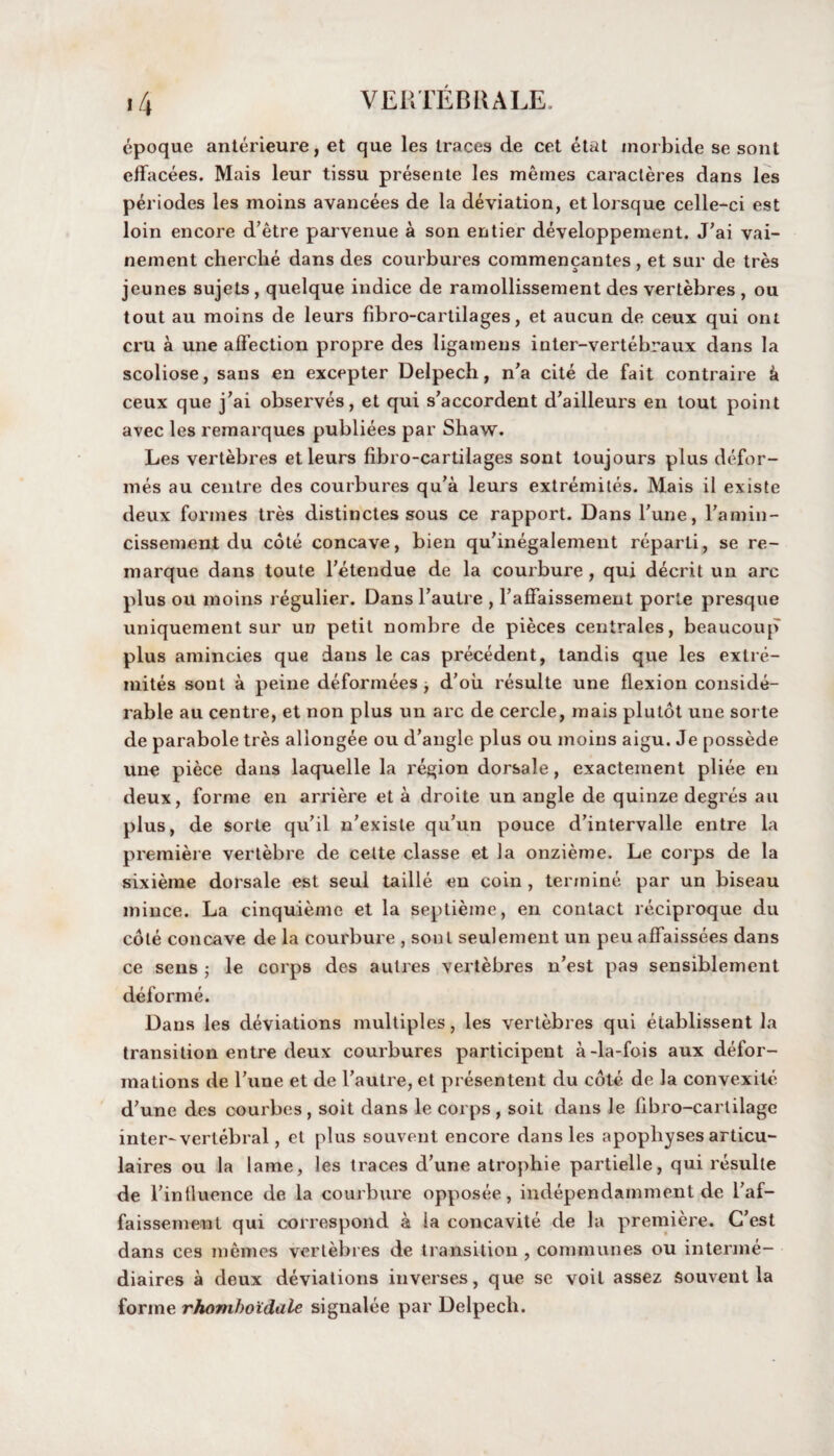 epoque anterieure, et que les traces de cet etat morbide se sont effacees. Mais leur tissu presente les memes caracteres dans les periodes les moins avancees de la deviation, etlorsque celle-ci est loin encore d’etre parvenue a son entier developpement. J’ai vai- nement cherclie dans des courbures commencantes , et sur de tres jeunes sujets , quelque indice de ramollissement des vertebres , ou tout au moins de leurs fibro-cartilages, et aucun de ceux qui ont cru a une affection propre des ligameus inter-vertebraux dans la scoliose, sans en excepter Delpech, n’a cite de fait contraire k ceux que j’ai observes, et qui s’accordent d’ailleurs en tout point avec les remarques publiees par Shaw. Les vertebres et leurs fibro-cartilages sont toujours plus defor¬ mes au centre des courbures qu’a leurs extremites. Mais il existe deux formes tres distinctes sous ce rapport. Dans l’une, l'amin- cissement du cote concave, bien qu’inegalement reparti, se re- marque dans toute l’etendue de la courbure , qui decrit un arc plus ou moins regulier. Dans l’autre , l’affaissement porte presque uniquement sur un petit nombre de pieces centrales, beaucoup plus amincies que dans le cas precedent, tandis que les extre¬ mites sont a peine deformees ■, d’oii resulte une flexion conside¬ rable au centre, et non plus un arc de cercle, mais plutot une sorte de parabole tres allongee ou d’angle plus ou moins aigu. Je possede une piece dans laquelle la region dorsale, exacteinent pliee en deux, forme en arriere et a droite un angle de quinze degres an plus, de sorte qu’il n’existe qu’un pouce d’intervalle entre la premiere vertebre de cette classe et la onzieme. Le corps de la sixieme dorsale est seul taille en coin , terinine par un biseau mince. La cinquieme et la septieme, en contact reciproque du cole concave de la courbure , sont seulement un peu affaissees dans ce sens ; le corps des autres vertebres n’est pas sensiblement deforme. Dans les deviations multiples, les vertebres qui etablissent la transition entre deux courbures participent a-la-fois aux defor¬ mations de 1’une et de l’autre, et presentent du cote de la convexite d’une des courbes, soit dans le corps , soit dans le libro-carlilage inter-vertebral, et plus souvent encore dans les apophyses articu- laires ou la lame, les traces d’une atrophie partielle, qui resulte de l’intluence de la courbure opposee, independamment de l’af- faissement qui correspond a la concavite de la premiere. C’est dans ces memos vertebres de transition , communes ou interme- diaires a deux deviations inverses, que se voit assez souvent la forme rhomhoidale signalee par Delpech.