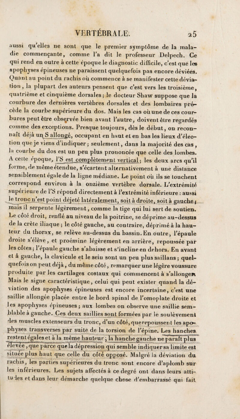 aussi qu’elles ne sont que le premier symptoine de la inala- die commen^ante, comme l’a dit le professeur Delpech. Ge qui rend en outre a cette epoque le diagnostic difficile, c’est que les apophyses epineuses ne paraissent quelquefois pas encore deviees. Quant au point du rachis oil commence h se manifester cette devia¬ tion , la plupart des auteurs pensent que c’est vers les troisieme, quatrieme et cinquieme dorsales; le docteur Shaw suppose que la courbure des derni^res vertebres dorsales et des lombaires pre¬ cede la courbe superieure du dos. Mais les cas oiiune de ces cour- bures peut etre observee bien avant hautre, doiventetre regardes comme des exceptions. Presque toujours, des le debut, on recon- nait deja unS allonge, occupant en haut et en bas les lieux d’eleo- tion que je viens d’indiquer; seulement, dans la majorite des cas , la courbe du dos est un peu plus prononcee que celle des lombes. A cette epoquej 1 S est completement vertical: les deux arcs qufil forme, de memeetendue, s'ecartent alternativement a une distance sensiblement egale de la ligne mediane. Le point ou ils se touchent correspond environ h la onzieme vertebre dorsale. L'extremit^ superieure de 1 S repond directement a l’extremite inferieure : aussi le tronc n est point dejet£ lateralement, soit a droite, soit a gauche: mais il serpente legerement, comme la tige qui lui sert de soutien. Le cote droit, renfle au niveau de la poitrine, se deprime au-dessus de la Crete iliaque ; le cote gauche, au contraire, deprime b la hau¬ teur du thorax, se releve au-dessus du bassin.En outre, Pepaule droite s eleve , et proemine legerement en arriere, repoussee par les cotes; 1 epaule gauche s’abaisse et s'inclineen dehors. En avant et b gauche, la clavicule et le seiu sont un peu plus saillans ; quel¬ quefois on peut deja, dumemecote, remarquer une legcre voussure produite par les cartilages costaux qui cominencent a s’allongei* Mais Je signe caracteristique, celui qui peut exister quand la de¬ viation des apophyses epineuses est encore incertaine, c’est une saillie allongee placee entre le bord spinal de l’omoplate droite et les apophyses epineuses ; aux lombes on observe une saillie sem- blable a gauche. Ces deux saillies sont formees par le soulevement des muscles extenseurs du tronc, d’un cote, querepoussent les apo- physes transverses par suite de la torsion de Fepine. Les hanches , f -I , . A . 1 wpmmmt restent egales et a la meme hauteur : la hanche gauche ne parait plus I I ■ l U nW11HIHHOCQITlIjr>C —T - - -- elevee ,que parce que la depression qui semble indiquersa limite est t . , * * I situee plus haut que celle du cote oppos^. Malgre la deviation du. rachis, les parties superieures du tronc sont encore d’aplomb sur les mferieures. Les sujets affectes b ce degre ont dans leurs atti¬ tudes et dans leur demarche quelque chose d’embarrasse qui fait