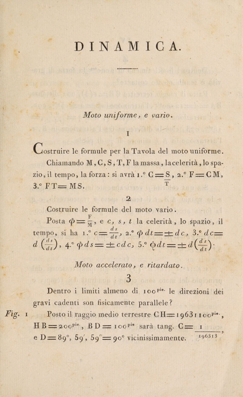Moto uniforme, e vario. I Costruire le formule per la Tavola del moto uniforme. Chiamando M, C, S , T, F la massa , la celerità , lo spa¬ zio , il tempo, la forza : si avrà i.° C = S , 2.0 F^zCM, 3.° FT= MS. T 2 Costruire le formule del moto vario. Posta <fi= — 9 e c> s > t la celerità , lo spazio s il tempo, si ha 1.° c = 2..0 <p dt = zìzdcj 3dc=. d ^.°(pds=±cdc, 5.° (Qdt — zb d if~^) ‘ Moto accelerato, e ritardato. 3 Dentro i limiti almeno di ioopie- le direzioni dei gravi cadenti son fisicamente parallele? Posto il raggio medio terrestre C 11= 1 96311 oopie-, HB=2oopie , BD=ioopie sarà tana. C = 1 o _„ e D = 89°, 59', Sg =zgo° vicinissimamente. 196313