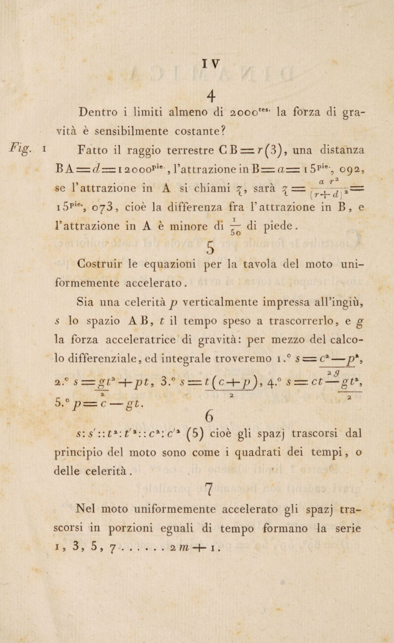 vità è sensibilmente costante? Fatto il raggio terrestre CB = r(3), una distanza B A = d = 12ooop,e , l’attrazione in B=zciz=z i5pi% 092, • • CL T2, se l’attrazione in A si chiami ^, sarà \ =- ,rJ^d:*=- i5ps% o73, cioè la differenza fra V attrazione in B, e l’attrazione in A è minore di ~ di piede. 5 Costruir le equazioni per la tavola del moto uni¬ formemente accelerato. Sia una celerità p verticalmente impressa all’ingiù, s lo spazio AB, t il tempo speso a trascorrerlo, e g la forza acceleratrice di gravità: per mezzo del calco¬ lo differenziale, ed integrale troveremo i.°5 = ca — p%9 2s =gta H-pt, 2 5 .-p—c—gt. *3 3.° s — p), 4.0 s=.ct — gt%, 6 s: s' :: ta: t,%: : c%: c % (5) cioè gli spazj trascorsi dal principio del moto sono come i quadrati dei tempi, o delle celerità. 7 Nel moto uniformemente accelerato gli spazj tra¬ scorsi in porzioni eguali di tempo formano la serie 1, 3, 5, ^ ...... 2 iti | 1.