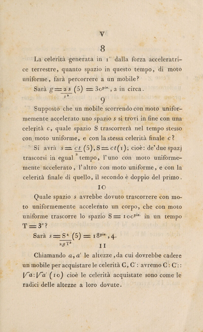 Y 8 La celerità generata in i dalla forza acceleratri- ce terrestre, quanto spazio in questo tempo, di moto uniforme, farà percorrere a un mobile? Sarà g—2S (5) = 3opie,,2 in circa. ta Supposto che un mobile scorrendo con moto unifor¬ memente accelerato uno spazio s si trovi in fine con una celerità c, quale spazio S trascorrerà nel tempo stesso con moto uniforme, e con la stessa celerità finale c? Si avrà s— et (5), S =■ ct(i ); cioè: de9due spazj trascorsi in egual tempo, l’uno con moto uniforme- mente accelerato , V altro con moto uniforme, e con la celerità finale di quello, il secondo è doppio del primo. IO Quale spazio s avrebbe dovuto trascorrere con mo¬ to uniformemente accelerato un corpo, che con moto uniforme trascorre lo spazio S = i oopie' in un tempo T = 3? Sarà s = S% (5) = i8pie,,4. ^ II Chiamando a, a' le altezze ,da cui dovrebbe cadere un mobile per acquistare le celerità C, C *. avremo C : C': : \TcL:l/~a' (io) cioè le celerità acquistate sono come le radici delle altezze a loro dovute.