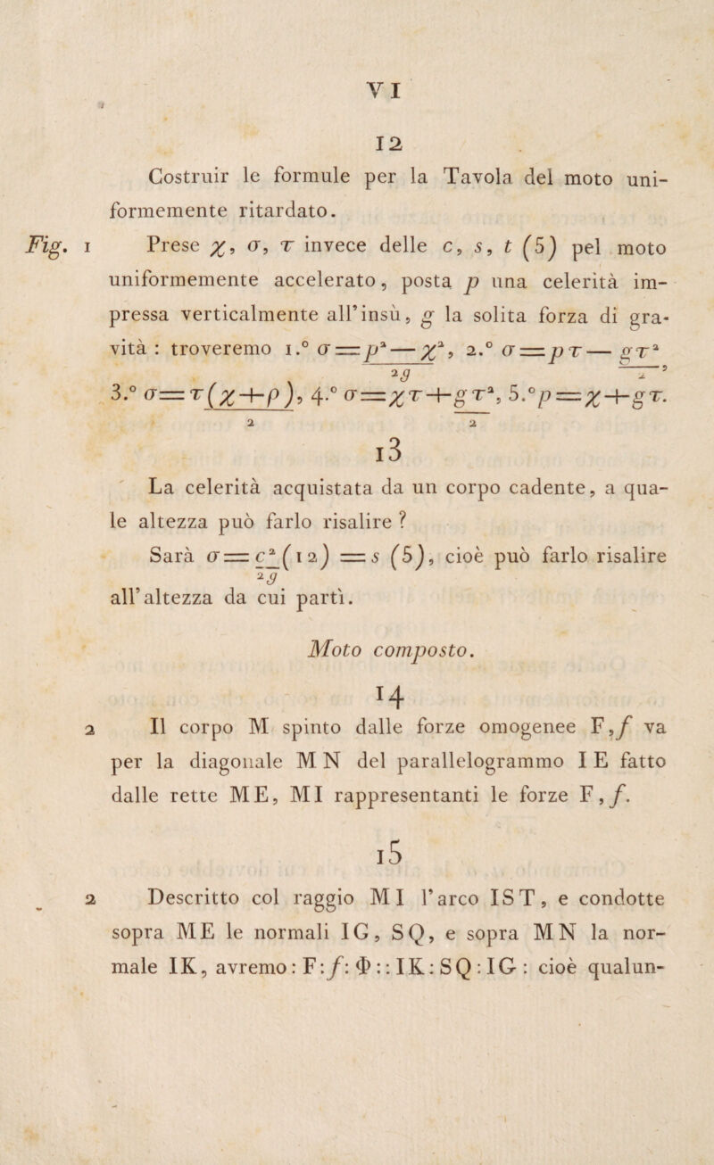 J 12 Costruir le formule per la Tavola del moto uni¬ formemente ritardato. Fig. i Prese a, t invece delle c, 5, t (5) pel moto uniformemente accelerato, posta p una celerità im¬ pressa verticalmente all’ insù, g la solita forza di gra¬ vità : troveremo 1(j = p*— 9 2.°a = jjT— o--ra - %s T~ ? 3.° a = r(x~hp), 4-° a=%T-hgr*, 5.°p=x-hgr. 2 2 l3 La celerità acquistata da un corpo cadente, a qua¬ le altezza può farlo risalire ? Sarà a—cp( 12) =s (5), cioè può farlo risalire 2(9 all’altezza da cui parti. Moto composto. > , ; T4 2 II corpo M spinto dalle forze omogenee F va per la diagonale M N del parallelogrammo I E fatto dalle rette ME, MI rappresentanti le forze F i5 2 Descritto col raggio MI l’arco IST, e condotte sopra ME le normali IG, SQ, e sopra MN la nor¬ male IK, avremo : F \f\ $::IK:SQ:IG: cioè qualun- 1