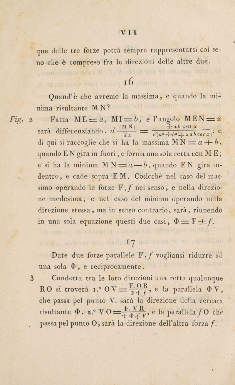 Fig. que delle tre forze potrà sempre rappresentarsi col se¬ no che è compreso fra le direzioni delle altre due. 16 Quand’è che avremo la massima, e quando la mi¬ nima risultante MN? Fatta ME = a, Ml = b, e l’angolo MEN = x + ab sen x sarà differenziando, d = y[a^b^ìubcosx]- - di qui si raccoglie che si ha la massima MN = a + i} quando E N gira in fuori, e forma una sola retta con M E ; e si ha la minima MN =.a — b0 quando EN gira in¬ dentro, e cade sopra EM. Cosicché nel caso del mas¬ simo operando le forze Fvf nel senso, e nella direzio¬ ne medesima, e nel caso del minimo operando nella direzione stessa, ma in senso contrario, sarà, riunendo in una sola equazione questi due casi, (1) — F zb/ . 3 *7 Date due forze parallele F,/vogliami ridurre ad una sola $ , e reciprocamente. Condotta tra le loro direzioni una retta qualunque RO si troverà i.° OY = ^r, e la parallela <F V, che passa pel punto V. sarà la direzione della cercata risultante . 2.0 V 0=^^, e la parallela/ O che passa pel punto 0,sarà la direzione dell’altra forza / . 1