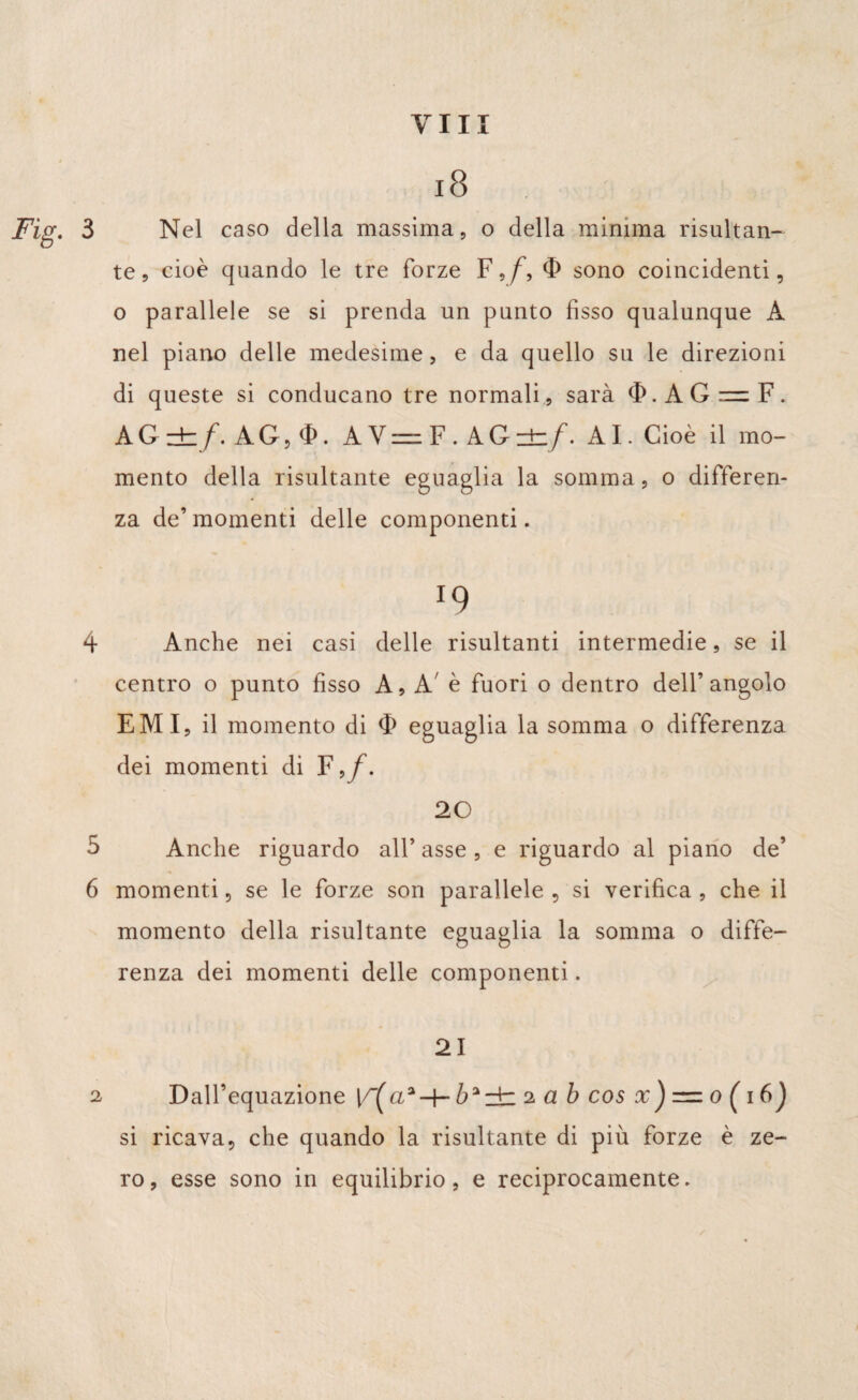18 Fig. 3 Nel caso della massima 5 o della minima risultan¬ te, cioè quando le tre forze F,/~, sono coincidenti, o parallele se si prenda un punto fisso qualunque A nel piano delle medesime, e da quello su le direzioni di queste si conducano tre normali, sarà $.AGnF. AG ±/. AG, AV=F.AG±/. AI. Cioè il mo¬ mento della risultante eguaglia la somma, o differen¬ za de’ momenti delle componenti. *9 4 Anche nei casi delle risultanti intermedie, se il centro o punto fisso A, A' è fuori o dentro dell’angolo EMI, il momento di <F eguaglia la somma o differenza dei momenti di F 20 5 Anche riguardo all’ asse , e riguardo al piano de’ 6 momenti, se le forze son parallele , si verifica , che il momento della risultante eguaglia la somma o diffe¬ renza dei momenti delle componenti. 21 2 Dall’equazione 2 ab cos x ) — 0 ( 1 6J si ricava, che quando la risultante di più forze è ze¬ ro, esse sono in equilibrio, e reciprocamente.