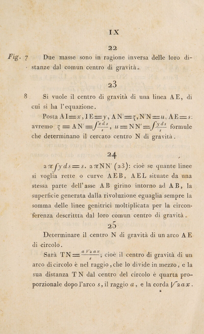 Fig. 22 7 Due masse sono in ragione inversa delle loro di- * stanze dal comun centro di gravità. o 23 Si vuole il centro di gravità di una linea A E, di cui si ha l5equazione. Posta Al = x, IE~j, AN/ = ^,N/N — u. A E “ s : avremo ^ = AN ' , u=.Ì^W formule che determinano il cercato centro N di gravità. 24 , 2TCj'yds =. s. 2,7rNN (A3): cioè se quante linee si voglia rette o curve AEB? AEL situate da una stessa parte dell’asse AB girino intorno ad AB, la superficie generata dalla rivoluzione eguaglia sempre la somma delle linee genitrici moltiplicata per la circon¬ ferenza descrittta dal loro comun centro di gravità . r” 25 Determinare il centro N di gravità di un arco A E di circolo. Sarà TN = ~^~—; cioè il centro di gravità di un arco di circolo è nel raggio , che lo divide in mezzo s e la sua distanza T N dai centro del circolo è quarta pro¬ porzionale dopo l’arco s 9 il raggio a, e la corda \/~2 a x ,