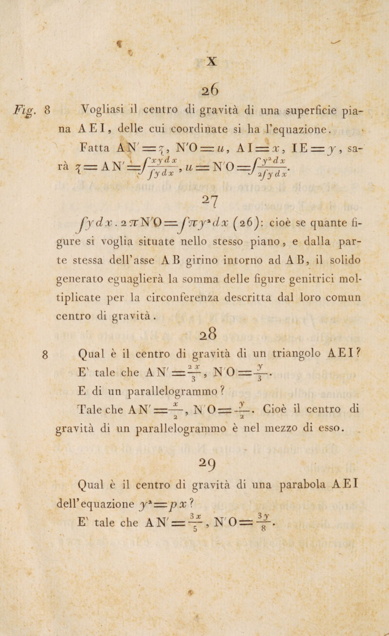 > X 2Ó Fig. 8 Vogliasi il centro di gravità di una superficie pia¬ na AEI, delle cui coordinate si ha l’equazione. Fatta AN ' = ^9 N'O = u. Alni, IE sa- rà ? = A N' u = N'O —f- yfydx J o y1 dx ij y dx 27 8 fy dx . 2 7TN,-Q= /7Tjadx (aój: cioè se quante fi¬ gure si voglia situate nello stesso piano, e dalla par¬ te stessa dell’asse AB girino intorno ad AB, il solido generato eguaglierà la somma delle figure genitrici mol¬ tiplicate per la circonferenza descritta dal loro comun centro di gravità. 28 Qual è il centro di gravità di un triangolo AEI? E' tale che AN'=^, N'O =4- J à E di un parallelogrammo ? Tale che AN' , N'0== —. Cioè il centro di 2 2 gravità di un parallelogrammo è nel mezzo di esso. 29 Qual è il centro di gravità di una parabola AEI dell’equazione y%=px^ E' tale che AN' = y , N'0 = 41- *