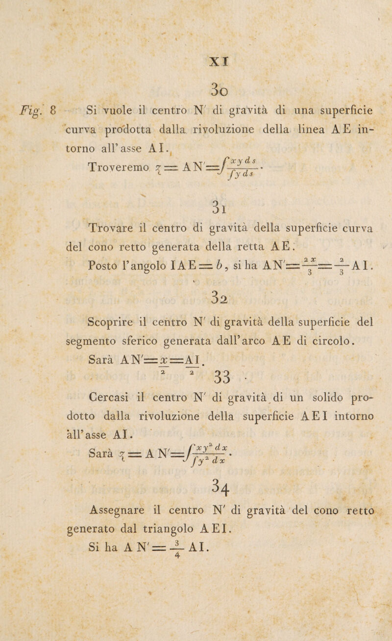 Fig. 3o Si vuole il centro N di gravità di una superficie curva prodotta dalla rivoluzione della linea A E in¬ torno all’asse AI. Troveremo z — A1ST— L J Jyd- Trovare il centro di gravità della superficie curva del cono retto generata della retta AE. Posto l’angolo !AEi“ si ha AN/=-^=-~-AI. 32 Scoprire il centro N' di gravità della superficie del segmento sferico generata dall5 arco A E di circolo. Sarà AN'= x= AI. 2 2 Cercasi il centro N' di gravità di un solido pro¬ dotto dalla rivoluzione della superficie AEI intorno àll’asse AI. Sapà, = AN'=yJf?n- ' ■ 34 Assegnare il centro N' di gravità del cono retto generato dal triangolo AEI. Si ha A N' = — AI. 4
