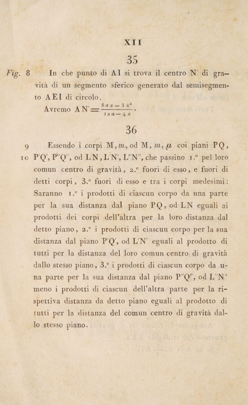 » 35 Fig. 8 In che punto di ÀI si trova il centro N' di gra¬ vità di un segmento sferico generato dal semisegmen¬ to AEI di circolo. A A A.T ' S (1 X — X Avremo A JN —- i 2 a — 4 x 36 9 Essendo i corpi M,7?z,od M, m, (jl coi piani PQ, io P Q', PQ, od LN,L'N', LN, che passino i.° pel loro comun centro di gravità, 2.0 fuori di esso, e fuori di detti corpi, 3.° fuori di esso e tra i corpi medesimi: Saranno i.° i prodotti di ciascun corpo da una parte per la sua distanza dal piano PQ, od LN eguali ai prodotti dei corpi dell’altra per la loro distanza dal detto piano, 2.0 i prodotti di ciascun corpo per la sua distanza dal piano P Q', od L N' eguali al prodotto di tutti per la distanza del loro comun centro di gravità dallo stesso piano, 3.° i prodotti di ciascun corpo da u- na parte per la sua distanza dal piano P^'Q'', od L N' meno i prodotti di ciascun dell’altra parte per la ri¬ spettiva distanza da detto piano eguali al prodotto di tutti per la distanza del comun centro di gravità dal¬ lo stesso piano.