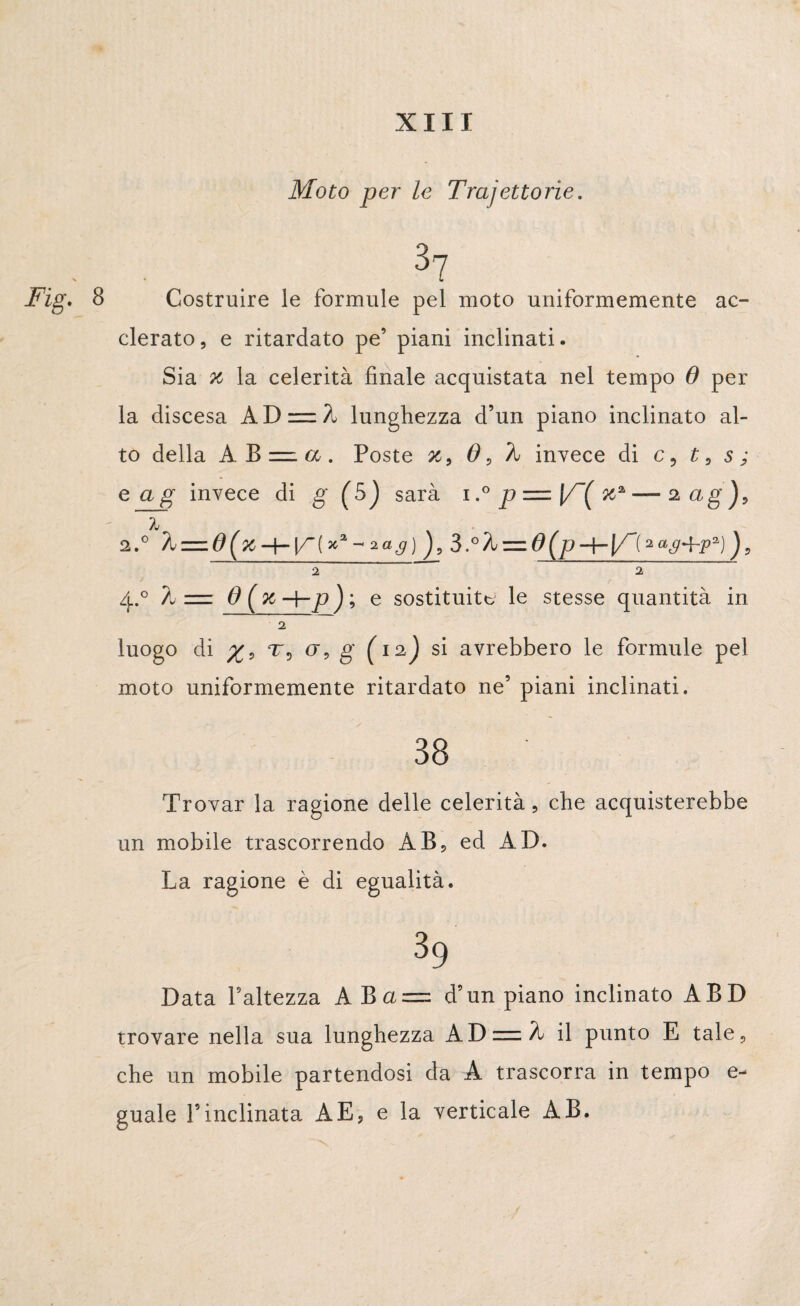 Moto per le Traiettorie. . 37 jFig, 8 Costruire le formule pel moto uniformemente ac¬ corato, e ritardato pe’ piani inclinati. Sia x la celerità finale acquistata nel tempo 6 per la discesa AI) = À lunghezza d’un piano inclinato al¬ to della A B =. a . Poste x9 6 9 invece di c5 1, s ; eag invece di g (5) sarà i,° p = \/~( x2, —■ 2 ag j, 2.° h — d(x-\-V~[*2‘-'ìag) 5.o%=.0(p-\-]/~{**g+p*)')9 ~2 2 4.0 ?u zzz 0 % H-jo ) ; e sostituita le stesse quantità in 2 luogo di 775 a, g' (12J si avrebbero le formule pel moto uniformemente ritardato ne’ piani inclinati. 38 Trovar la ragione delle celerità , che acquisterebbe un mobile trascorrendo AB, ed AD. La ragione è di egualità. 39 Data battezza AB a = d’un piano inclinato ABD trovare nella sua lunghezza ADziz/L il punto E tale, che un mobile partendosi da A trascorra in tempo e- guale l’inclinata A E, e la verticale AB.