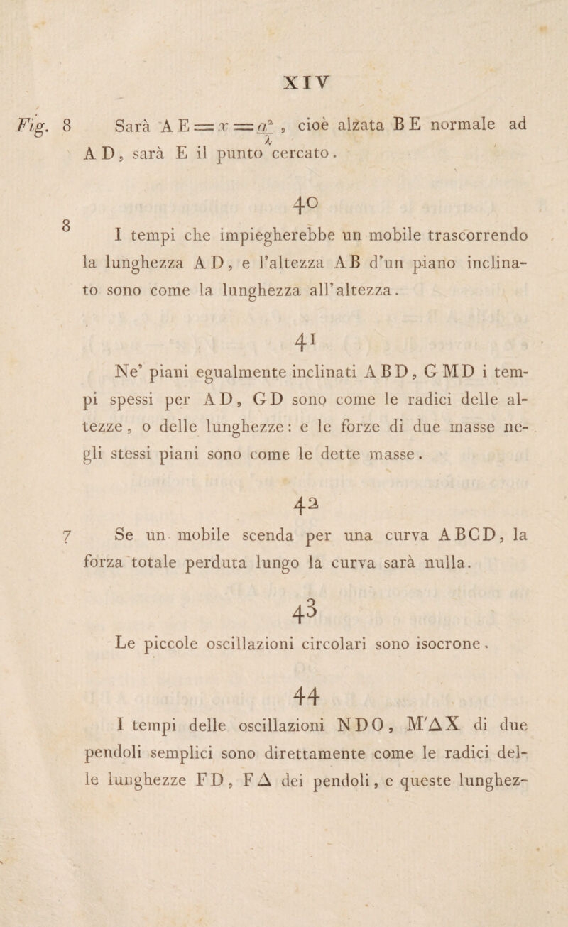 Fig. 8 Sarà lE = ,x=o! , cioè alzata BE normale ad z AD ? sarà E il punto cercato. 40 8 . I tempi che impiegherebbe un mobile trascorrendo la lunghezza AD, e l’altezza AB d’un p-iano inclina¬ to sono come la lunghezza all’altezza. 41 Ne’ piani egualmente inclinati ABD, GMD i tem¬ pi spessi per AD, GD sono come le radici delle al¬ tezze , o delle lunghezze : e le forze di due masse ne¬ gli stessi piani sono come le dette masse. 42 7 Se un mobile scenda per una curva ABCD, la forza totale perduta lungo la curva sarà nulla. 43 Le piccole oscillazioni circolari sono isocrone. 44 I tempi delle oscillazioni NDO, M AX di due pendoli semplici sono direttamente come le radici del¬ le lunghezze FD, FA dei pendoli, e queste lunghez-