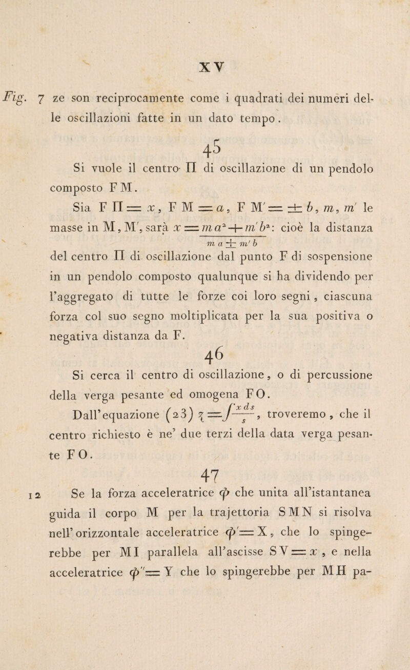 Fig. 7 ze son reciprocamente come i quadrati dei numeri del¬ le oscillazioni fatte in un dato tempo . 45 Si vuole il centro- Il di oscillazione di un pendolo composto F M. Sia F FI = x , F M — a 9 F M' — ± b, m 5 nri le masse in M,M', sarà x =. m a2tri b* : cioè la distanza m, a-f- in' b del centro II di oscillazione dal punto F di sospensione in un pendolo composto qualunque si ha dividendo per l’aggregato di tutte le forze coi loro segni, ciascuna forza col suo segno moltiplicata per la sua positiva o negativa distanza da F. 46 Si cerca il centro di oscillazione, o di percussione della verga pesante ed omogena FO. Dall’equazione (^3) troveremo , che il centro richiesto è ne5 due terzi della data verga pesan¬ te F O. 47 12 Se la forza acceleratrice (p che unita all’istantanea guida il corpo M per la trajettoria SMN si risolva nell’orizzontale acceleratrice <p = X, che lo spinge¬ rebbe per MI parallela alfascisse S V zz x , e nella acceleratrice <p— Y che lo spingerebbe per MH pa-