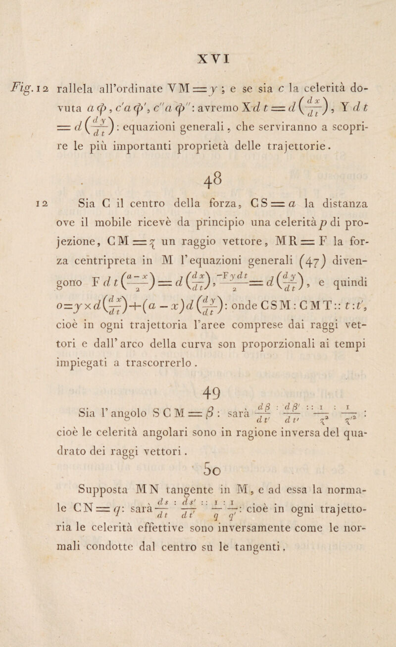 Fig. ia rallela all’ordinate YM = y ; e se sia c la celerità do¬ vuta a (p, c'a qV, ca <£>: avremo Xd t z=.d (7777) , Y dt = d \~p~) • equazioni generali, che serviranno a scopri¬ re le più importanti proprietà delle trajettorie. 48 12 Sia C il centro della forza, CS = a la distanza ove il mobile ricevè da principio una celeritàp di pro¬ iezione, CM— 7 un raggio vettore, MR=F la for¬ za centripreta in M F equazioni generali (47) diven- gono F d = cl (37) 'Ilp— d (^f) , e quindi o x d (^77) -b (a — x)d {^f) • onde C S M : C M T : : t : t'9 cioè in ogni trajettoria faree comprese dai raggi vet¬ tori e dall’ arco della curva son proporzionali ai tempi impiegati a trascorrerlo . 49 d fi : d fi' : : i Sia F angolo S C M = (5 : sarà . & 1 dt’ dt' cioè le celerità angolari sono in ragione inversa del qua¬ drato dei raggi vettori. • 5o Supposta MN tangente in M, e ad essa la norma- 1 -IV T ydsids’ il Iti • \ • • le LJN =. q: sara— 777 ~ 77: cioè m ogni trajetto¬ ria le celerità effettive sono inversamente come le nor¬ mali condotte dal centro su le tangenti.