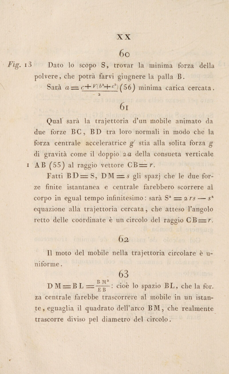 / XX Fig. 13 O 6o Dato lo scopo S, trovar la minima forza della polvere, che potrà farvi giugnere la palla B. Sarà a — ^(6a+ca) ^56 ) minima carica cercata. 2 6 i Qual sarà la trajettoria d’un mobile animato da due forze BC, BD tra loro normali in modo che la forza centrale acceleratrice g stia alla solita forza g di gravità come il doppio 2 a della consueta verticale V 1 AB (55j al raggio vettore CB=r. Fatti B D =r S 5 DM—5 gli spazj che le due for¬ ze finite istantanea e centrale farebbero scorrere al corpo in egual tempo infinitesimo : sarà Sa = 2 7*5 — sz equazione alla trajettoria cercata, che atteso l’angolo retto delle coordinate è un circolo del raggio GB = r. 62 Il moto del mobile nella trajettoria circolare è u- ni forme. . 63 D M = BL cioè lo spazio BL, che la for¬ za centrale farebbe trascorrere al mobile in un istan- N te, eguaglia il quadrato dell’arco BM, che realmente trascorre diviso pel diametro del circolo.