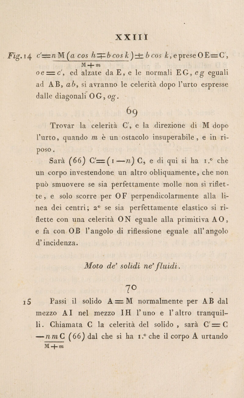 Fig. 14 c'=nM (a cos h + bcos k)±b cos k, e prese OE=C, M *4“ m oe = c\ ed alzate da E, e le normali EG?eg- eguali ad AB, ab, si avranno le celerità dopo l’urto espresse dalle diagonali OG, og. 69 Trovar la celerità C', e la direzione di M dopo l’urto, quando m è un ostacolo insuperabile, e in ri¬ poso . Sarà (66) G— ( 1 —/?,) G, e di qui si ha i.° che un corpo investendone un altro obliquamente, che non può smuovere se sia perfettamente molle non si riflet¬ te , e solo scorre per OF perpendicolarmente alla li¬ nea dei centri; 2° se sia perfettamente elastico si ri¬ flette con una celerità ON eguale alla primitiva AO, e fa con OB l’angolo di riflessione eguale all’angolo d’incidenza. Moto de’ solidi ne’fluidi. 7° i5 Passi il solido A = M normalmente per AB dal mezzo AI nel mezzo IH l’uno e l’altro tranquil¬ li. Chiamata C la celerità del solido , sarà C — C — nm C (66) dal che si ha i.° che il corpo A urtando M+m