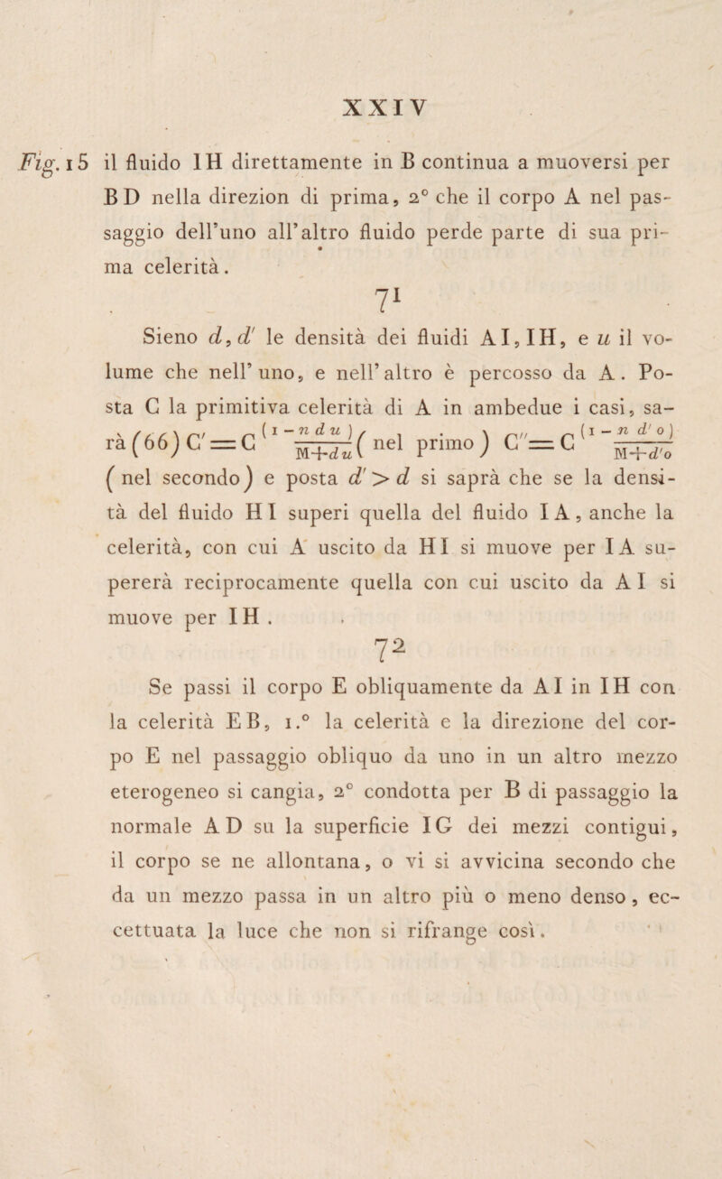 Fig. i5 il fluido IH direttamente in B continua a muoversi per BD nella direzion di prima, 20 che il corpo A nel pas¬ saggio dell’uno all’altro fluido perde parte di sua pri¬ ma celerità. 71 Sieno d,d' le densità dei fluidi AI, IH, e u il vo¬ lume che nell’uno, e nell’altro è percosso da A. Po¬ sta G la primitiva celerità di A in ambedue i casi, sa- ra(66)C=C ( nel primo) C=C g+j- ( nel secondo) e posta d’>d si saprà che se la densi¬ tà del fluido HI superi quella del fluido IA, anche la celerità, con cui A uscito da HI si muove per IA su¬ pererà reciprocamente quella con cui uscito da A I si muove per IH. 72 Se passi il corpo E obliquamente da AI in IH con la celerità EB, i.° la celerità e la direzione del cor¬ po E nel passaggio obliquo da uno in un altro mezzo eterogeneo si cangia, 20 condotta per B di passaggio la normale AD su la superficie IG dei mezzi contigui, il corpo se ne allontana, o vi si avvicina secondo che da un mezzo passa in un altro più o meno denso, ec¬ cettuata la luce che non si rifrange cosi. 1