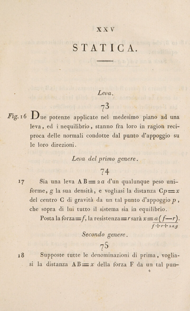 STATICA. • Leva, ?3 Fig. 16 Due potenze applicate nel medesimo piano ad una leva 5 ed i nequilibrio , stanno fra loro in ragion reci¬ proca delle normali condotte dal punto d’appoggio su i le loro direzioni. Leva del primo genere. 74 17 Sia una leva AB = 2a d’un qualunque peso uni¬ forme, g la sua densità ? e vogliasi la distanza Cp = x del centro G di gravità da un tal punto d’appoggio p , che sopra di lui tutto il sistema sia in equilibrio. Posta la forza =fv la resistenzasarà %= a( f—r), f r-f* 2 ag Secondo genere. 75 . 18 Supposte tutte le denominazioni di prima, voglia¬ si la distanza ABzzx della forza F da un tal pun-