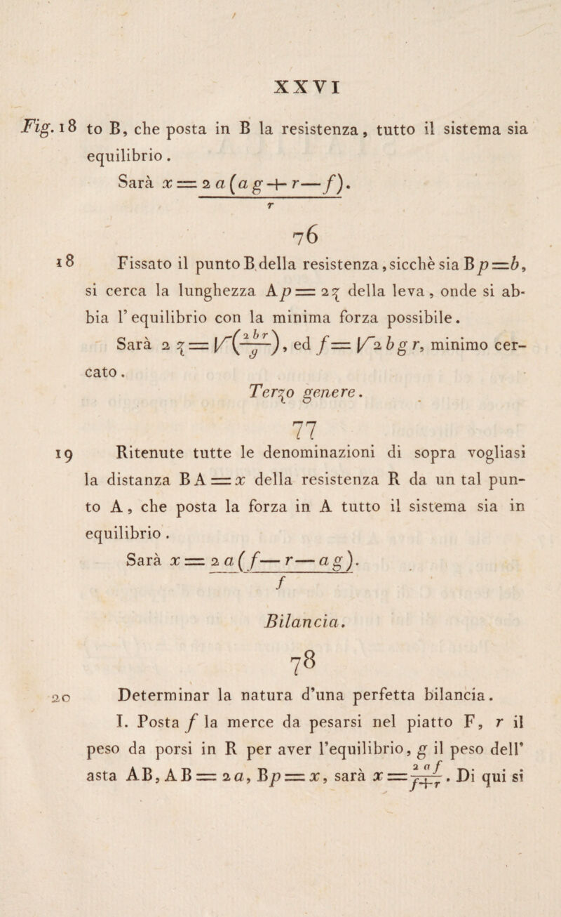 / Fig. 18 to B, che posta in B la resistenza, tutto il sistema sia equilibrio. Sarà x ” 2 a (a g -+- r—f ). r * 76 18 Fissato il punto B della resistenza, sicché sia Bp=b9 si cerca la lunghezza Ap=.27l della leva, onde si ab¬ bia l’equilibrio con la minima forza possibile. Sarà 2 % = , ed f= [/a bg r, minimo cer¬ cato . Ter^o genere. 77 19 Ritenute tutte le denominazioni di sopra vogliasi la distanza B A = x della resistenza R da un tal pun¬ to A, che posta la forza in A tutto il sistema sia in equilibrio . Sarà x — 2 a,( f— r— a g). - - * ; Bilancia. 20 78 » Determinar la natura d’una perfetta bilancia. I. Posta / la merce da pesarsi nel piatto F, r il peso da porsi in R per aver l’equilibrio, g il peso dell* asta AB, AB== 2a, Bp — x, sarà xz=z~~. Di qui si