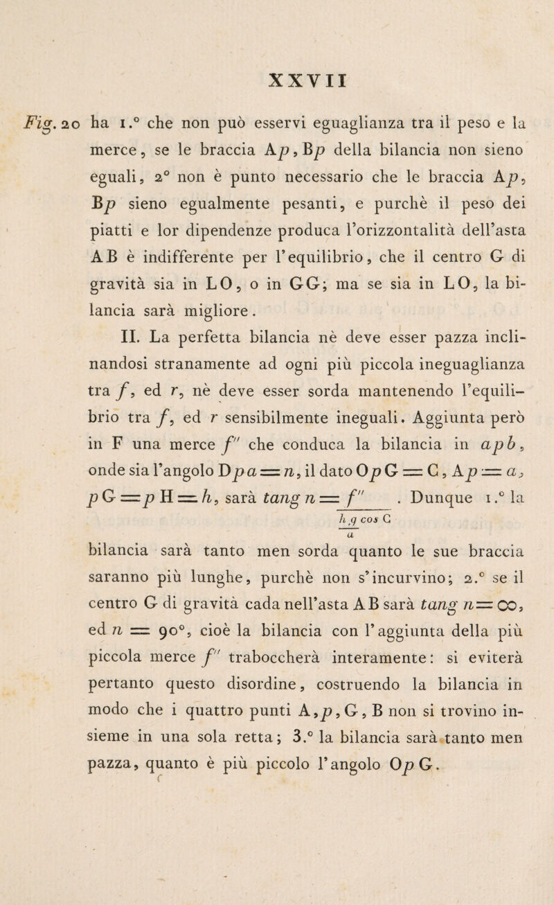 ha i.° che non può esservi eguaglianza tra il peso e la merce, se le braccia Ap9Bp della bilancia non sieno eguali, 20 non è punto necessario che le braccia Ap, Bp sieno egualmente pesanti, e purché il peso dei piatti e lor dipendenze produca l’orizzontalità dell’asta AB è indifferente per Vequilibrio, che il centro G di gravità sia in LO, o in GG; ma se sia in LO, la bi¬ lancia sarà migliore. IL La perfetta bilancia nè deve esser pazza incli¬ nandosi stranamente ad ogni più piccola ineguaglianza tra f9 ed r, nè deve esser sorda mantenendo l’equili¬ brio tra ed r sensibilmente ineguali. Aggiunta però in F una merce f che conduca la bilancia in apb, onde sia l’angolo Dpci = n, il dato OpG = C9 Ap = a> p G =p H = h9 sarà tang n = f . Dunque i.°la h cj cos G a bilancia sarà tanto men sorda quanto le sue braccia saranno più lunghe, purché non s’incurvino; 2.0 se il centro G di gravità cada nell’asta AB sarà tang n= CO? ed n = 90°, cioè la bilancia con l’aggiunta della più piccola merce f' traboccherà interamente : si eviterà pertanto questo disordine, costruendo la bilancia in modo che i quattro punti A,p,G, B non si trovino in¬ sieme in una sola retta; 3.° la bilancia sarà tanto men pazza, quanto è più piccolo l’angolo OjoG»