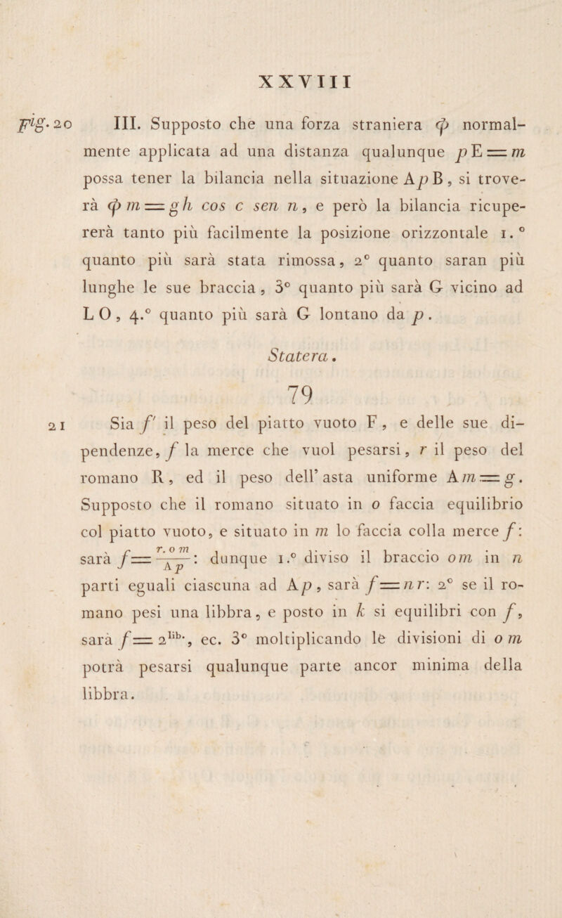 FL§-2 o 2 1 III. Supposto che una forza straniera normal¬ mente applicata ad una distanza qualunque = m possa tener la bilancia nella situazione Ap B , si trove¬ rà (pmz=zgh cos c sen n, e però la bilancia ricupe¬ rerà tanto più facilmente la posizione orizzontale i.° quanto più sarà stata rimossa, 2° quanto saran più lunghe le sue braccia , 5° quanto più sarà G vicino ad LO, 4.0 quanto più sarà G lontano da p . Staterà. 79 Sia f' il peso del piatto vuoto F , e delle sue di¬ pendenze,/ la merce che vuol pesarsi, r il peso del romano R, ed il peso dell’asta uniforme Am — g. Supposto che il romano situato in 0 faccia equilibrio col piatto vuoto, e situato in m lo faccia colla mere e f: sarà f—rA°p~» dunque i.° diviso il braccio om in n parti eguali ciascuna ad Ap, sarà / =znr\ 20 se il ro¬ mano pesi una libbra, e posto in k si equilibri con /, sarà f— 2lib*, ec. 3° moltiplicando le divisioni di om potrà pesarsi qualunque parte ancor minima della libbra.