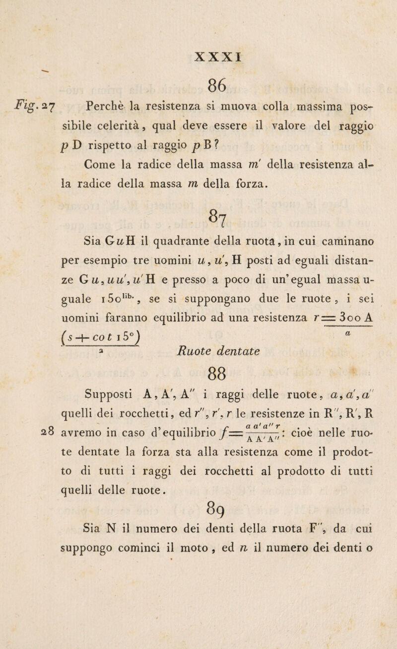 86 .27 Perchè la resistenza si muova colla massima pos¬ sibile celerità, qual deve essere il valore del raggio p D rispetto al raggio p B ? Come la radice della massa m della resistenza al¬ la radice della massa rn della forza. Sia G^H il quadrante della ruota, in cui caminano per esempio tre uomini u, u\ H posti ad eguali distan¬ ze G u,uu\u'ìl e presso a poco di un’egual massa u- guale i5olib,5 se si suppongano due le ruote, i sei uomini faranno equilibrio ad una resistenza r=zz3oo A (s H- co t 15°) a * Ruote dentate 88 Supposti A, A', A i raggi delle ruote, a, a,a quelli dei rocchetti, ed r, r\ r le resistenze in R, R', R 28 avremo in caso d’equilibrio cioè nelle ruo¬ te dentate la forza sta alla resistenza come il prodot¬ to di tutti i raggi dei rocchetti al prodotto di tutti quelli delle ruote. 89 Sia N il numero dei denti della ruota F ', da cui suppongo cominci il moto , ed n il numero dei denti o