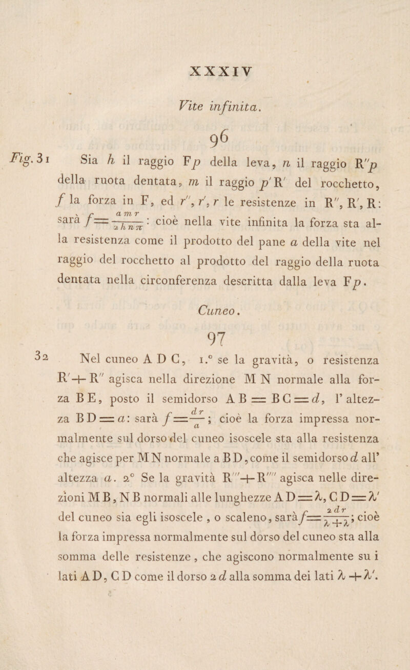 Vite infinita. 96 Sia h il raggio Fp della leva, n il raggio Rp della ruota dentata, m il raggio p R' del rocchetto, /la forza in F, ed r,r,r le resistenze in R, R', R: sara /—: cioè nella vite infinita la forza sta al¬ ia resistenza come il prodotto del pane a della vite nel raggio del rocchetto al prodotto del raggio della ruota dentata nella circonferenza descritta dalla leva F 1 Cuneo. 97 Nel cuneo A D C, i.° se la gravità, o resistenza R -t- R agisca nella direzione MN normale alla for¬ za B E, posto il semidorso A B = B G = l’altez¬ za BD=ia: sarà f=^-; cioè la forza impressa nor¬ malmente sul dorso del cuneo isoscele sta alla resistenza che agisce per M N normale a B D, come il semidorso d all’ altezza a. a° Se la gravità R -hR agisca nelle dire¬ zioni MB,NB normali alle lunghezze AD — CD = %' del cuneo sia egli isoscele , o scaleno, saràcioè la forza impressa normalmente sul dorso del cuneo sta alla somma delle resistenze , che agiscono normalmente su i lati A D, C D come il dorso 2 d alla somma dei lati A -+■ A'.