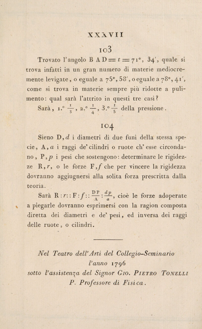 io3 Trovato V angolo BAD— £ — 71°, , quale, si trova infatti in un gran numero di materie mediocre- mente levigate , o eguale a 75°, 58', o eguale a 78°, 41 % come si trova in materie sempre più ridotte a puli- mento: qual sarà l’attrito in questi tre casi? Sarà 5 i.° ~, 2.°~s 3.°~- della pressione. I04 Sieno D,c/ i diametri di due funi della stessa spe¬ cie 9 A 9a i raggi de’cilindri o ruote ch’esse circonda¬ no, P,p i pesi che sostengono: determinare le rigidez¬ ze R,r, o le forze ¥ 9f che per vìncere la rigidezza dovranno aggiugnersi alla solita forza prescritta dalla teoria. Sarà R : r: : F : f : : ^ cioè le forze adoperate a piegarle dovranno esprimersi con la ragion composta diretta dei diametri e de’ pesi, ed inversa dei raggi delle ruote, o cilindri. Nel Teatro dell’Arti del Collegio-Seminario l’anno 1796 sotto l’assistenza del Signor Gio. Pietro Tonelli P. Professore di Fisica.