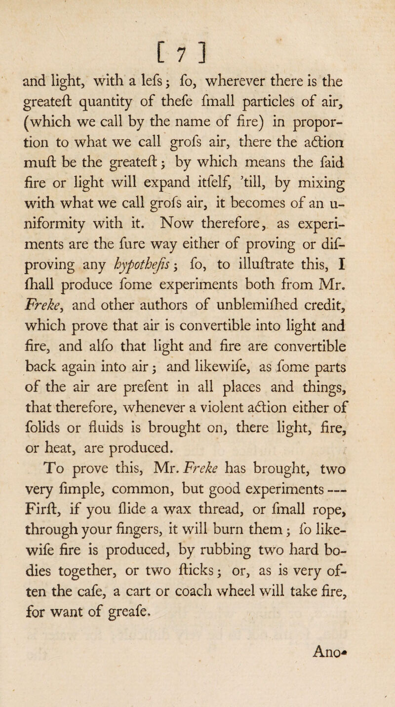 and light, with a lefs; fo, wherever there is the greatefh quantity of thefe fmall particles of air, (which we call by the name of fire) in propor¬ tion to what we call grofs air, there the action muft be the greateft; by which means the faid fire or light will expand itfelf, 'till, by mixing with what we call grofs air, it becomes of an u- niformity with it. Now therefore, as experi¬ ments are the fure way either of proving or dis¬ proving any hypothecs; fo, to illuftrate this, I fhall produce fome experiments both from Mr. Freke, and other authors of unblemifhed credit, which prove that air is convertible into light and fire, and alfo that light and fire are convertible back again into air ; and likewife, as fome parts of the air are prefent in all places and things, that therefore, whenever a violent adtion either of folids or fluids is brought on, there light, fire, or heat, are produced. To prove this, Mr. Freke has brought, two very Ample, common, but good experiments — Firft, if you Hide a wax thread, or fmall rope, through your fingers, it will burn them; fo like¬ wife fire is produced, by rubbing two hard bo¬ dies together, or two flicks; or, as is very of¬ ten the cafe, a cart or coach wheel will take fire, for want of greafe. Ano*