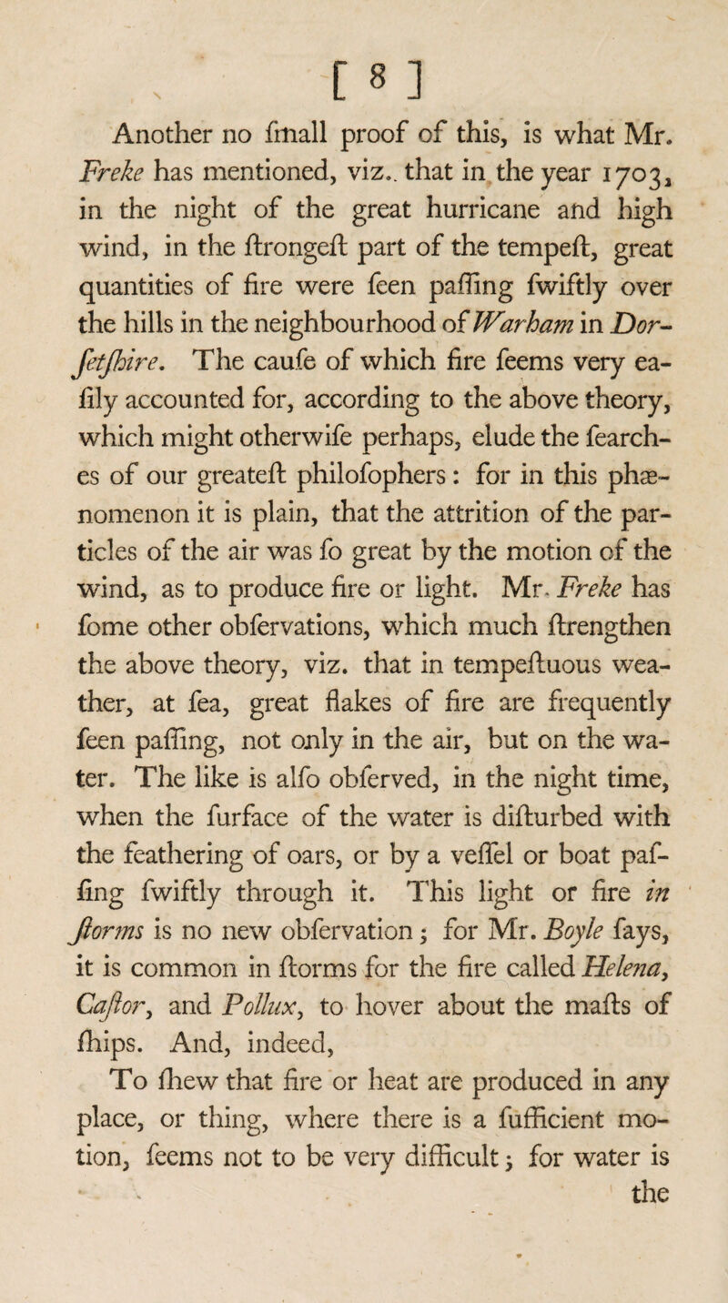 Another no fmall proof of this, is what Mr. Freke has mentioned, viz., that in the year 1703, in the night of the great hurricane and high wind, in the flrongeft part of the tempeft, great quantities of fire were feen paffing fwiftly over the hills in the neighbourhood of Warham in Dor- fetfhire. The caufe of which fire feems very ea- fily accounted for, according to the above theory, which might other wife perhaps, elude the fearch- es of our greatefl philofophers: for in this phe¬ nomenon it is plain, that the attrition of the par¬ ticles of the air was fo great by the motion of the wind, as to produce fire or light. Mr- Freke has fome other obfervations, which much flrengthen the above theory, viz. that in tempefluous wea¬ ther, at fea, great flakes of fire are frequently feen paffing, not only in the air, but on the wa¬ ter. The like is alfo obferved, in the night time, when the furface of the water is diflurbed with the feathering of oars, or by a veflel or boat paf¬ fing fwiftly through it. This light or fire in Jionns is no new obfervation; for Mr. Boyle fays, it is common in florins for the fire called Helena, Cajlor, and Pollux, to hover about the mails of fhips. And, indeed, To fliew that fire or heat are produced in any place, or thing, where there is a fufficient mo¬ tion, feems not to be very difficult; for water is the