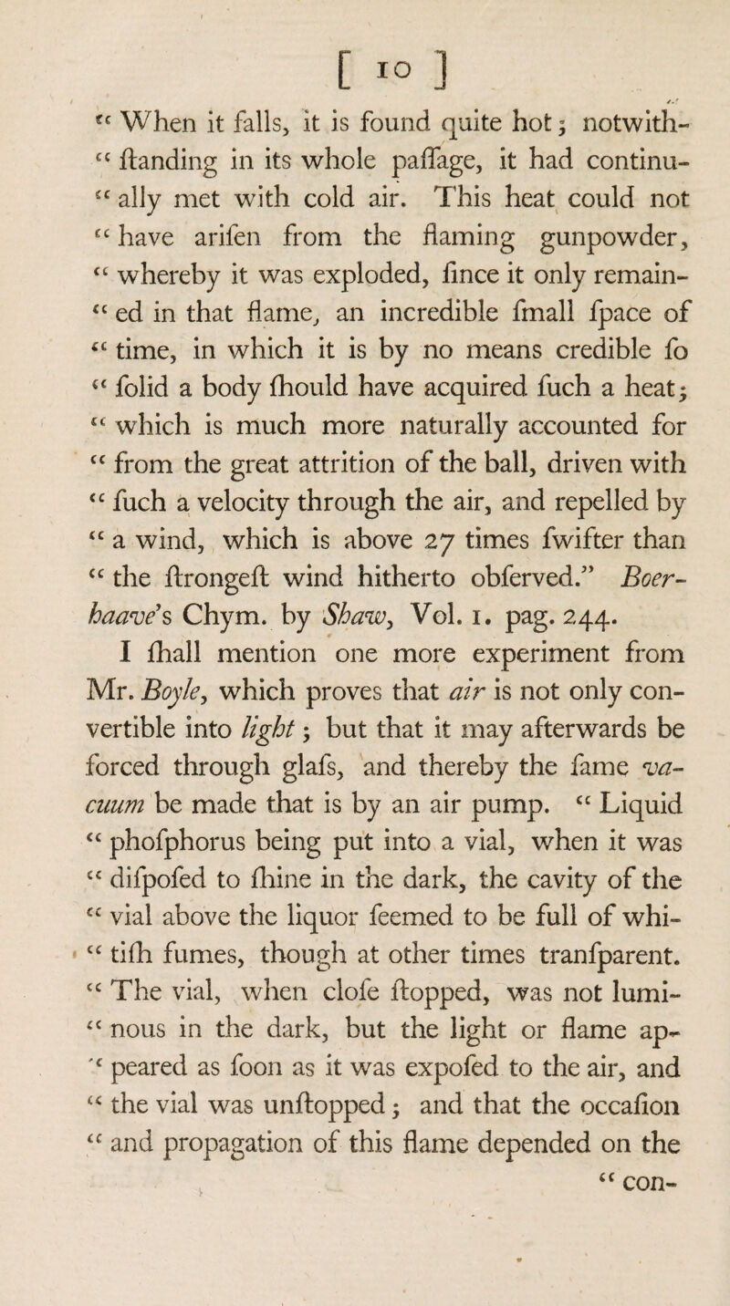 /.f ?c When it falls, it is found quite hot; notwith- cc handing in its whole paflage, it had continu- £C ally met with cold air. This heat could not cc have arifen from the flaming gunpowder, <c whereby it was exploded, fmce it only remain- “ ed in that flame, an incredible fmall fpace of 4£ time, in which it is by no means credible fo £C folid a body fhould have acquired fuch a heat* 44 which is much more naturally accounted for cc from the great attrition of the ball, driven with ££ fuch a velocity through the air, and repelled by £C a wind, which is above 27 times fwifter than cc the ftrongeft wind hitherto obferved.7’ Boer- baave’s Chym. by Shaw, Vol. 1. pag. 244. I fhall mention one more experiment from Mr. Boyle, which proves that air is not only con¬ vertible into light; but that it may afterwards be forced through glafs, and thereby the fame va¬ cuum be made that is by an air pump. ££ Liquid ££ phofphorus being put into a vial, when it was cc difpofed to fhine in the dark, the cavity of the £C vial above the liquor feemed to be full of whi- £C tifh fumes, though at other times tranfparent. £C The vial, when clofe flopped, was not lumi- ££ nous in the dark, but the light or flame ap- peared as foon as it was expofed to the air, and u the vial was unftopped; and that the occafion <c and propagation of this flame depended on the <c con-