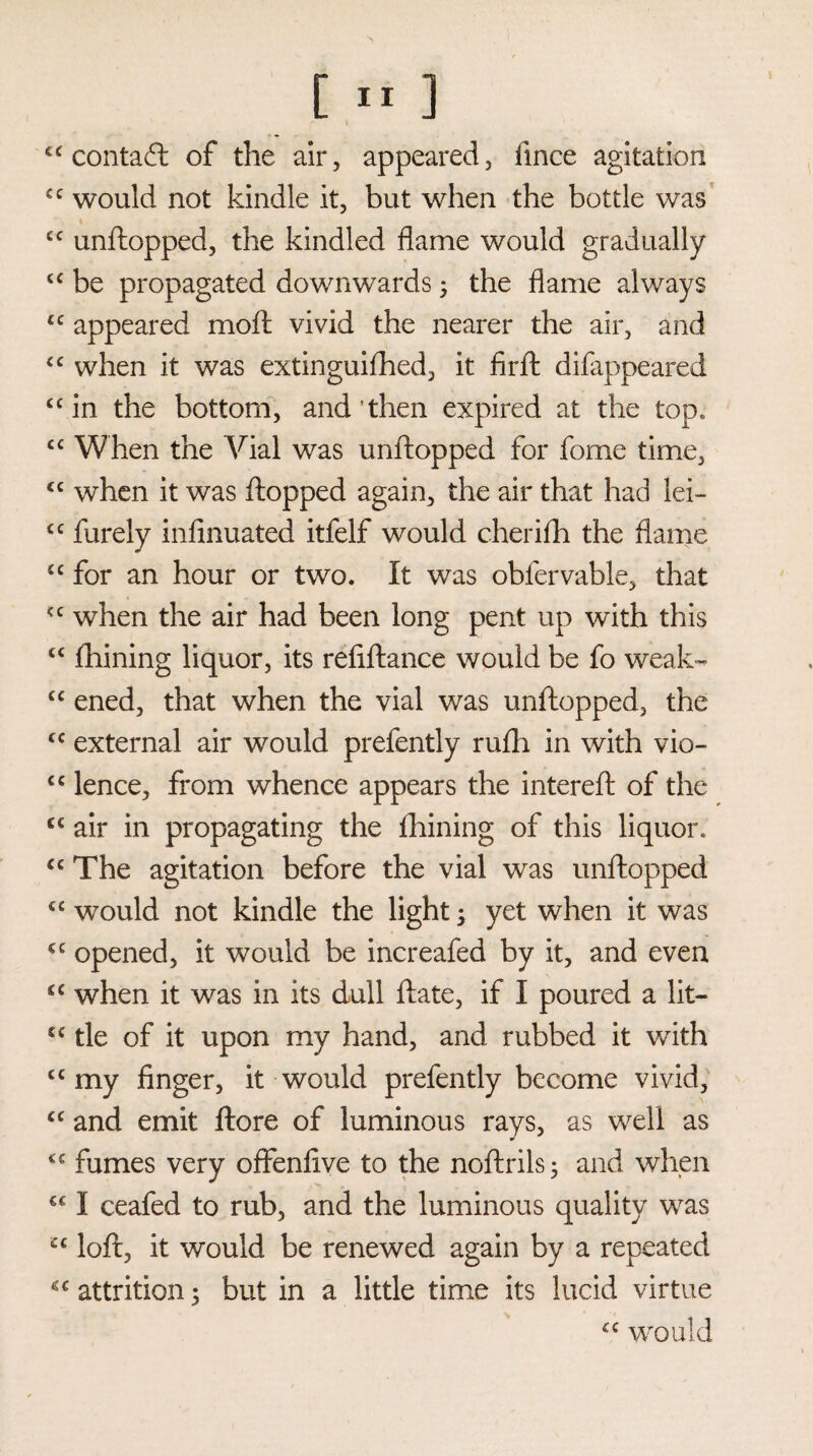 contact of the air, appeared, fince agitation cc would not kindle it, but when the bottle was cc unftopped, the kindled flame would gradually <c be propagated downwards; the flame always tc appeared moft vivid the nearer the air, and “ when it was extinguifhed, it firft difappeared “in the bottom, and'then expired at the top* “ When the Vial was unftopped for fome time, <c when it was flopped again, the air that had lei- cc furely infinuated itfelf would cherifh the flame £C for an hour or two. It was obfervable, that “ when the air had been long pent up with this “ fhining liquor, its refiftance would be fo weak- “ ened, that when the vial was unftopped, the <c external air would prefently rufli in with vio- <c lence, from whence appears the intereft of the C€ air in propagating the fhining of this liquor* cc The agitation before the vial was unftopped “ would not kindle the light •> yet when it was €C opened, it would be increafed by it, and even <c when it was in its dull ftate, if I poured a lit— cc tie of it upon my hand, and rubbed it with “my finger, it would prefently become vivid, “ and emit ftore of luminous rays, as well as “ fumes very offenfive to the noftrils; and when €C I ceafed to rub, and the luminous quality was cc loft, it would be renewed again by a repeated attrition 5 but in a little time its lucid virtue £C would